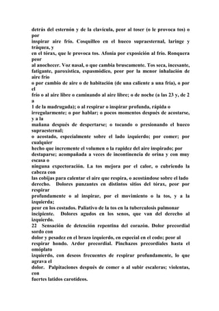 detrás del esternón y de la clavícula, peor al toser (o le provoca tos) o
por
inspirar aire frío. Cosquilleo en el hueco supraesternal, laringe y
tráquea, y
en el tórax, que le provoca tos. Afonía por exposición al frío. Ronquera
peor
al anochecer. Voz nasal, o que cambia bruscamente. Tos seca, incesante,
fatigante, paroxística, espasmódico, peor por la menor inhalación de
aire frío
o por cambio de aire o de habitación (de una caliente a una fría), o por
el
frío o al aire libre o caminando al aire libre; o de noche (a las 23 y, de 2
a
1 de la madrugada); o al respirar o inspirar profunda, rápida o
irregularmente; o por hablar; o pocos momentos después de acostarse,
y a la
mañana después de despertarse; o tocando o presionando el hueco
supraesternal;
o acostado, especialmente sobre el lado izquierdo; por comer; por
cualquier
hecho que incremente el volumen o la rapidez del aire inspirado; por
destaparse; acompañada a veces de incontinencia de orina y con muy
escasa o
ninguna expectoración. La tos mejora por el calor, o cubriendo la
cabeza con
las cobijas para calentar el aire que respira, o acostándose sobre el lado
derecho. Dolores punzantes en distintos sitios del tórax, peor por
respirar
profundamente o al inspirar, por el movimiento o la tos, y a la
izquierda;
peor en los costados. Paliativo de la tos en la tuberculosis pulmonar
incipiente. Dolores agudos en los senos, que van del derecho al
izquierdo.
22 Sensación de detención repentina del corazón. Dolor precordial
sordo con
dolor y pesadez en el brazo izquierdo, en especial en el codo; peor al
respirar hondo. Ardor precordial. Pinchazos precordiales hasta el
omóplato
izquierdo, con deseos frecuentes de respirar profundamente, lo que
agrava el
dolor. Palpitaciones después de comer o al subir escaleras; violentas,
con
fuertes latidos carotídeos.
 