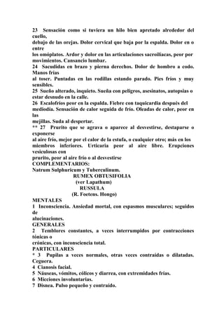 23 Sensación como si tuviera un hilo bien apretado alrededor del
cuello,
debajo de las orejas. Dolor cervical que baja por la espalda. Dolor en o
entre
los omóplatos. Ardor y dolor en las articulaciones sacroilíacas, peor por
movimientos. Cansancio lumbar.
24 Sacudidas en brazo y pierna derechos. Dolor de hombro a codo.
Manos frías
al toser. Puntadas en las rodillas estando parado. Pies fríos y muy
sensibles.
25 Sueño alterado, inquieto. Sueña con peligros, asesinatos, autopsias o
estar desnudo en la calle.
26 Escalofríos peor en la espalda. Fiebre con taquicardia después del
mediodía. Sensación de calor seguida de frío. Oleadas de calor, peor en
las
mejillas. Suda al despertar.
** 27 Prurito que se agrava o aparece al desvestirse, destaparse o
exponerse
al aire frío, mejor por el calor de la estufa, o cualquier otro; más en los
miembros inferiores. Urticaria peor al aire libre. Erupciones
vesiculosas con
prurito, peor al aire frío o al desvestirse
COMPLEMENTARIOS:
Natrum Sulphuricum y Tuberculinum.
RUMEX OBTUSIFOLIA
(ver Lapathum)
RUSSULA
(R. Foetens. Hongo)
MENTALES
1 Inconsciencia. Ansiedad mortal, con espasmos musculares; seguidos
de
alucinaciones.
GENERALES
2 Temblores constantes, a veces interrumpidos por contracciones
tónicas o
crónicas, con inconsciencia total.
PARTICULARES
* 3 Pupilas a veces normales, otras veces contraídas o dilatadas.
Ceguera.
4 Cianosis facial.
5 Náuseas, vómitos, cólicos y diarrea, con extremidades frías.
6 Micciones involuntarias.
7 Disnea. Pulso pequeño y contraído.
 