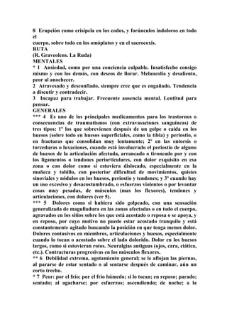 8 Erupción como erisipela en los codos, y forúnculos indoloros en todo
el
cuerpo, sobre todo en los omóplatos y en el sacrocoxis.
RUTA
(R. Graveolens. La Ruda)
MENTALES
* 1 Ansiedad, como por una conciencia culpable. Insatisfecho consigo
mismo y con los demás, con deseos de llorar. Melancolía y desaliento,
peor al anochecer.
2 Atravesado y desconfiado, siempre cree que es engañado. Tendencia
a discutir y contradecir.
3 Incapaz para trabajar. Frecuente ausencia mental. Lentitud para
pensar.
GENERALES
*** 4 Es uno de los principales medicamentos para los trastornos o
consecuencias de traumatismos (con extravasaciones sanguíneas) de
tres tipos: 1º los que sobrevienen después de un golpe o caída en los
huesos (sobre todo en huesos superficiales, como la tibia) y periostio, o
en fracturas que consolidan muy lentamente; 2º en las entorsis o
torceduras o luxaciones, cuando está involucrado el periostio de alguno
de huesos de la articulación afectada, arrancado o tironeado por y con
los ligamentos o tendones períarticulares, con dolor exquisito en esa
zona o con dolor como si estuviera dislocado, especialmente en la
muñeca y tobillo, con posterior dificultad de movimientos, quistes
sinoviales y nódulos en los huesos, periostio y tendones; y 3º cuando hay
un uso excesivo y desacostumbrado, o esfuerzos violentos o por levantar
cosas muy pesadas, de músculos (mas los flexores), tendones y
articulaciones, con dolores (ver 5).
*** 5 Dolores como si hubiera sido golpeado, con una sensación
generalizada de magulladura en las zonas afectadas o en todo el cuerpo,
agravados en los sitios sobre los que está acostado o reposa o se apoya, y
en reposo, por cuyo motivo no puede estar acostado tranquilo y está
constantemente agitado buscando la posición en que tenga menos dolor.
Dolores contusivos en miembros, articulaciones y huesos, especialmente
cuando lo tocan o acostado sobre el lado dolorido. Dolor en los huesos
largos, como si estuvieran rotos. Neuralgias antiguas (ojos, cara, ciática,
etc.). Contracturas progresivas en los músculos flexores.
** 6 Debilidad extrema, agotamiento general; se le aflojan las piernas,
al pararse de estar sentado o al sentarse después de caminar, aún un
corto trecho.
* 7 Peor: por el frío; por el frío húmedo; si lo tocan; en reposo; parado;
sentado; al agacharse; por esfuerzos; ascendiendo; de noche; a la
 