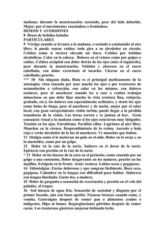 mañana; durante la menstruación; acostado, peor del lado dolorido.
Mejor: por el movimiento; rascándose o frotándose.
DESEOS Y AVERSIONES
8 Deseo de bebidas heladas
PARTICULARES
9 Vértigo cuando se levanta a la mañana, o sentado o caminando al aire
libre; le puede causar caídas; todo gira a su alrededor en círculo.
Cefalea como si tuviera clavado un clavo. Cefalea por bebidas
alcohólicas. Calor en la cabeza. Dolores en el cráneo como por golpes o
caídas. Cefalea occipital con dolor detrás de los ojos (más el izquierdo),
peor durante la menstruación. Nódulos y abscesos en el cuero
cabelludo, con dolor excoriante al tocarlos. Ulceras en el cuero
cabelludo; prurito.
*** 10 Sin ninguna duda, Ruta es el principal medicamento de la
astenopia; vista cansada por usar mucho los ojos o por trastornos de
acomodación o refracción, con calor en los mismos, con dolores
oculares, peor al anochecer cuando lee o cose o realiza trabajos
minuciosos en que debe fijar mucho la vista (costura fina, relojería,
grabado, etc.); los dolores son especialmente ardientes, y siente los ojos
como bolas de fuego, peor al anochecer y de noche, mejor por el calor
local; con gran enrojecimiento visión turbia; puede llegar a la pérdida
transitoria de la visión. Las letras corren y se juntan al leer. Gran
cansancio visual a la mañana como si los ojos estuvieran muy fatigados.
Tensión en los ojos. Estrabismo. Parálisis ciliar. Lagrimeo al aire libre.
Manchas en la córnea. Desprendimiento de la retina. Aureola o halo
rojo o verde alrededor de la luz al anochecer. Ve manchas que bailan.
11 Otalgia como si le metieran un palo en el oído. Dolor en la oreja y en
la mastoides, como por un golpe.
12 Dolor en la raíz de la nariz. Sudores en el dorso de la nariz.
Epistaxis con presión en la raíz de la nariz.
* 13 Dolor en los huesos de la cara en el periostio, como causado por un
golpe o una contusión. Dolor desgarrante en los malares; prurito en las
mejillas. Erisipela en la frente. Acné; rosácea. Labios secos y pegajosos.
14 Odontalgias. Encías dolorosas y que sangran fácilmente. Boca seca,
pegajosa. Calambre en la lengua con dificultad para hablar. Sialorrea
con lengua hinchada. Gusto feo, a madera.
15 Dolor de garganta o sensación de excoriación y presión en el velo del
paladar, al tragar.
16 Sed intensa de agua fría. Sensación de saciedad y disgusto por el
primer bocado, aún con buen apetito. Násueas bruscas cuando come, y
vomita. Gastralgias después de comer pan o alimentos crudos o
indigestos. Hipo al fumar. Regurgitaciones pútridas después de comer
carne. Los trastornos gástricos mejoran bebiendo leche.
 