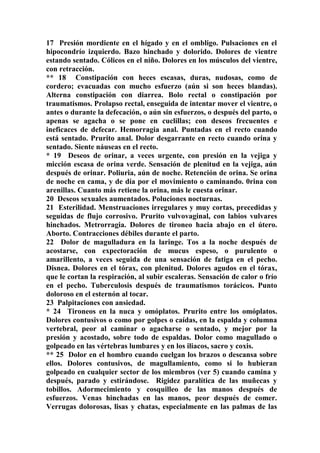 17 Presión mordiente en el hígado y en el ombligo. Pulsaciones en el
hipocondrío izquierdo. Bazo hinchado y dolorido. Dolores de vientre
estando sentado. Cólicos en el niño. Dolores en los músculos del vientre,
con retracción.
** 18 Constipación con heces escasas, duras, nudosas, como de
cordero; evacuadas con mucho esfuerzo (aún si son heces blandas).
Alterna constipación con diarrea. Bolo rectal o constipación por
traumatismos. Prolapso rectal, enseguida de intentar mover el vientre, o
antes o durante la defecación, o aún sin esfuerzos, o después del parto, o
apenas se agacha o se pone en cuclillas; con deseos frecuentes e
ineficaces de defecar. Hemorragia anal. Puntadas en el recto cuando
está sentado. Prurito anal. Dolor desgarrante en recto cuando orina y
sentado. Siente náuseas en el recto.
* 19 Deseos de orinar, a veces urgente, con presión en la vejiga y
micción escasa de orina verde. Sensación de plenitud en la vejiga, aún
después de orinar. Poliuria, aún de noche. Retención de orina. Se orina
de noche en cama, y de día por el movimiento o caminando. 0rina con
arenillas. Cuanto más retiene la orina, más le cuesta orinar.
20 Deseos sexuales aumentados. Poluciones nocturnas.
21 Esterilidad. Menstruaciones irregulares y muy cortas, precedidas y
seguidas de flujo corrosivo. Prurito vulvovaginal, con labios vulvares
hinchados. Metrorragia. Dolores de tironeo hacia abajo en el útero.
Aborto. Contracciones débiles durante el parto.
22 Dolor de magulladura en la laringe. Tos a la noche después de
acostarse, con expectoración de mucus espeso, o purulento o
amarillento, a veces seguida de una sensación de fatiga en el pecho.
Disnea. Dolores en el tórax, con plenitud. Dolores agudos en el tórax,
que le cortan la respiración, al subir escaleras. Sensación de calor o frío
en el pecho. Tuberculosis después de traumatismos torácicos. Punto
doloroso en el esternón al tocar.
23 Palpitaciones con ansiedad.
* 24 Tironeos en la nuca y omóplatos. Prurito entre los omóplatos.
Dolores contusivos o como por golpes o caídas, en la espalda y columna
vertebral, peor al caminar o agacharse o sentado, y mejor por la
presión y acostado, sobre todo de espaldas. Dolor como magullado o
golpeado en las vértebras lumbares y en los iliacos, sacro y coxis.
** 25 Dolor en el hombro cuando cuelgan los brazos o descansa sobre
ellos. Dolores contusivos, de magullamiento, como si lo hubieran
golpeado en cualquier sector de los miembros (ver 5) cuando camina y
después, parado y estirándose. Rigidez paralítica de las muñecas y
tobillos. Adormecimiento y cosquilleo de las manos después de
esfuerzos. Venas hinchadas en las manos, peor después de comer.
Verrugas dolorosas, lisas y chatas, especialmente en las palmas de las
 