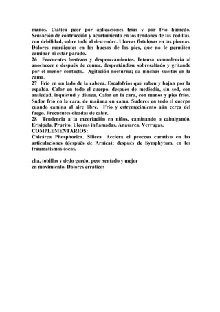 manos. Ciática peor por aplicaciones frías y por frío húmedo.
Sensación de contracción y acortamiento en los tendones de las rodillas,
con debilidad, sobre todo al descender. Ulceras fistulosas en las piernas.
Dolores mordientes en los huesos de los pies, que no le permiten
caminar ni estar parado.
26 Frecuentes bostezos y desperezamientos. Intensa somnolencia al
anochecer o después de comer, despertándose sobresaltado y gritando
por el menor contacto. Agitación nocturna; da muchas vueltas en la
cama.
27 Frío en un lado de la cabeza. Escalofríos que suben y bajan por la
espalda. Calor en todo el cuerpo, después de mediodía, sin sed, con
ansiedad, inquietud y disnea. Calor en la cara, con manos y pies fríos.
Sudor frío en la cara, de mañana en cama. Sudores en todo el cuerpo
cuando camina al aire libre. Frío y estremecimiento aún cerca del
fuego. Frecuentes oleadas de calor.
28 Tendencia a la excoriación en niños, caminando o cabalgando.
Erisipela. Prurito. Ulceras inflamadas. Anasarca. Verrugas.
COMPLEMENTARIOS:
Calcárea Phosphorica. Silicea. Acelera el proceso curativo en las
articulaciones (después de Arníca); después de Symphytum, en los
traumatismos óseos.
cha, tobillos y dedo gordo; peor sentado y mejor
en movimiento. Dolores erráticos
 