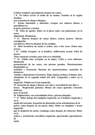 Cefalea occipital, especialmente después de comer.
* 8 No tolera cerrar el cuello de su camisa. Tensión en la región
tiroidea,
con sensación de ahogo o bloqueo.
9 Encías hinchadas y doloridas. Lengua con saburra blanca o
amarillenta en
la parte posterior y bordes.
* 10 Falta de apetito. Dolor en el plexo solar, con pulsaciones en la
aorta
abdominal. Flatulencia.
** 11 Diarrea después de comer dulces, azúcar, postres. Alterna
constipación
con diarrea. Diarrea después de las comidas.
12 Debe levantarse de noche a orinar, una o dos veces. Orina muy
oscura.
* 13 Líbído irregular en el hombre; indiferencia sexual. Falta de
deseos.
Tiene contactos sexuales, pero solo si es solicitado.
** 14 Líbido muy irregular en la mujer. Coito a veces doloroso.
Hinchazón
premenstrual de los senos, con piernas pesadas. Menstruaciones
disminuidas en
cantidad y frecuencia. Durante las menstruaciones, sensación de
desmayos,
vómitos y deposiciones frecuentes. Flujo copioso, lechoso, írritante, más
abundante en la segunda mitad del ciclo. Congestión y dolor en el
ovario
izquierdo. Nódulo en el seno izquierdo.
15 Sensación de ahogo o disnea, con calor y necesidad de aire libre y
fresco. Respiración jadeante. Disnea sin causa aparente. Esternón
doloroso,
peor al tocarlo.
16 Palpitaciones, con extremidades frías y piernas delgadas.
** 17 Dolor debajo del omóplato izquierdo, en el hombro izquíerdo y
en el
medio del esternón. Sensación de distensión en las articulaciones de la
pelvis, como después de un parto; dolor. Dolor en omóplato y brazo
izquierdo,
que lo despierta de noche. Lumbago como después de esfuerzos. Dolor
en la
cadera y articulación sacroiliaca ízquierda, apareciendo especíalmente
de
tarde.
 