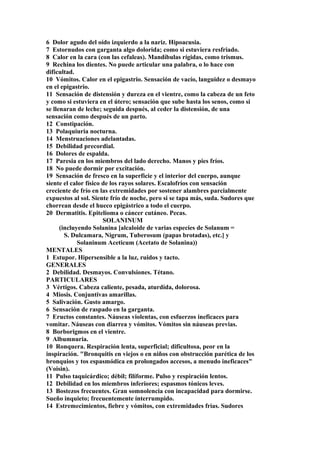 6 Dolor agudo del oído izquierdo a la nariz. Hipoacusia.
7 Estornudos con garganta algo dolorida; como si estuviera resfriado.
8 Calor en la cara (con las cefaleas). Mandíbulas rígidas, como trismus.
9 Rechina los dientes. No puede articular una palabra, o lo hace con
dificultad.
10 Vómitos. Calor en el epigastrio. Sensación de vacío, languidez o desmayo
en el epigastrio.
11 Sensación de distensión y dureza en el vientre, como la cabeza de un feto
y como si estuviera en el útero; sensación que sube hasta los senos, como si
se llenaran de leche; seguida después, al ceder la distensión, de una
sensación como después de un parto.
12 Constipación.
13 Polaquiuria nocturna.
14 Menstruaciones adelantadas.
15 Debilidad precordial.
16 Dolores de espalda.
17 Paresia en los miembros del lado derecho. Manos y pies fríos.
18 No puede dormir por excitación.
19 Sensación de fresco en la superficie y el interior del cuerpo, aunque
siente el calor físico de los rayos solares. Escalofríos con sensación
creciente de frío en las extremidades por sostener alambres parcialmente
expuestos al sol. Siente frío de noche, pero si se tapa más, suda. Sudores que
chorrean desde el hueco epigástrico a todo el cuerpo.
20 Dermatitis. Epitelioma o cáncer cutáneo. Pecas.
SOLANINUM
(incluyendo Solanina [alcaloide de varias especies de Solanum =
S. Dulcamara, Nigrum, Tuberosum (papas brotadas), etc.] y
Solaninum Aceticum (Acetato de Solanina))
MENTALES
1 Estupor. Hipersensible a la luz, ruidos y tacto.
GENERALES
2 Debilidad. Desmayos. Convulsiones. Tétano.
PARTICULARES
3 Vértigos. Cabeza caliente, pesada, aturdída, dolorosa.
4 Miosis. Conjuntivas amarillas.
5 Salivación. Gusto amargo.
6 Sensación de raspado en la garganta.
7 Eructos constantes. Náuseas violentas, con esfuerzos ineficaces para
vomitar. Náuseas con diarrea y vómitos. Vómitos sin náuseas previas.
8 Borborigmos en el vientre.
9 Albumnuria.
10 Ronquera. Respiración lenta, superficial; dificultosa, peor en la
inspiración. "Bronquitis en viejos o en niños con obstrucción parética de los
bronquios y tos espasmódica en prolongados accesos, a menudo ineficaces"
(Voisin).
11 Pulso taquicárdico; débil; filíforme. Pulso y respiración lentos.
12 Debilidad en los miembros inferiores; espasmos tónicos leves.
13 Bostezos frecuentes. Gran somnolencia con incapacidad para dormirse.
Sueño inquieto; frecuentemente ínterrumpido.
14 Estremecimientos, fiebre y vómitos, con extremidades frías. Sudores
 