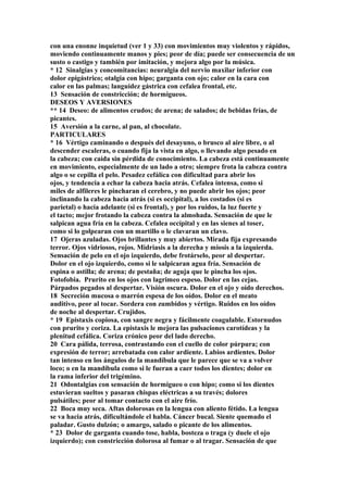 con una enonne inquietud (ver 1 y 33) con movimientos muy violentos y rápidos,
moviendo continuamente manos y pies; peor de día; puede ser consecuencia de un
susto o castigo y también por imitación, y mejora algo por la música.
* 12 Sinalgias y concomitancias: neuralgia del nervio maxilar inferior con
dolor epigástrico; otalgia con hipo; garganta con ojo; calor en la cara con
calor en las palmas; languidez gástrica con cefalea frontal, etc.
13 Sensación de constricción; de hormigueos.
DESEOS Y AVERSIONES
** 14 Deseo: de alimentos crudos; de arena; de salados; de bebidas frías, de
picantes.
15 Aversión a la carne, al pan, al chocolate.
PARTICULARES
* 16 Vértigo caminando o después del desayuno, o brusco al aire libre, o al
descender escaleras, o cuando fija la vista en algo, o llevando algo pesado en
la cabeza; con caída sin pérdida de conocimiento. La cabeza está continuamente
en movimiento, especialmente de un lado a otro; siempre frota la cabeza contra
algo o se cepilla el pelo. Pesadez cefálíca con dificultad para abrir los
ojos, y tendencia a echar la cabeza hacia atrás. Cefalea intensa, como si
miles de alfileres le pincharan el cerebro, y no puede abrir los ojos; peor
inclinando la cabeza hacia atrás (si es occipital), a los costados (si es
parietal) o hacia adelante (si es frontal), y por los ruidos, la luz fuerte y
el tacto; mejor frotando la cabeza contra la almohada. Sensación de que le
salpican agua fría en la cabeza. Cefalea occípital y en las sienes al toser,
como si lo golpearan con un martillo o le clavaran un clavo.
17 Ojeras azuladas. Ojos brillantes y muy abiertos. Mirada fija expresando
terror. Ojos vidriosos, rojos. Midriasis a la derecha y miosis a la izquierda.
Sensación de pelo en el ojo izquierdo, debe frotárselo, peor al despertar.
Dolor en el ojo izquierdo, como si le salpicaran agua fría. Sensación de
espina o astilla; de arena; de pestaña; de aguja que le pincha los ojos.
Fotofobia. Prurito en los ojos con lagrimeo espeso. Dolor en las cejas.
Párpados pegados al despertar. Visión oscura. Dolor en el ojo y oído derechos.
18 Secreción mucosa o marrón espesa de los oídos. Dolor en el meato
auditivo, peor al tocar. Sordera con zumbidos y vértigo. Ruidos en los oídos
de noche al despertar. Crujidos.
* 19 Epistaxis copiosa, con sangre negra y fácilmente coagulable. Estornudos
con prurito y coriza. La epistaxis le mejora las pulsaciones carotídeas y la
plenitud cefálica. Coriza crónico peor del lado derecho.
20 Cara pálida, terrosa, contrastando con el cuello de color púrpura; con
expresión de terror; arrebatada con calor ardiente. Labios ardientes. Dolor
tan intenso en los ángulos de la mandíbula que le parece que se va a volver
loco; o en la mandíbula como si le fueran a caer todos los dientes; dolor en
la rama inferior del trigémino.
21 Odontalgias con sensación de hormigueo o con hipo; como si los dientes
estuvieran sueltos y pasaran chispas eléctricas a su través; dolores
pulsátiles; peor al tomar contacto con el aire frío.
22 Boca muy seca. Aftas dolorosas en la lengua con aliento fétido. La lengua
se va hacia atrás, dificultándole el habla. Cáncer bucal. Siente quemado el
paladar. Gusto dulzón; o amargo, salado o picante de los alimentos.
* 23 Dolor de garganta cuando tose, habla, bosteza o traga (y duele el ojo
izquierdo); con constricción dolorosa al fumar o al tragar. Sensación de que
 