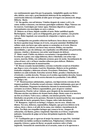cae continuamente agua fría por la garganta. Amigdalitis aguda con fiebre
alta, delirio, cara roja y gran hinchazón dolorosa de las amígdalas, con
constricción dolorosa extendida al oído (peor al tragar) con amenaza de ahogo.
Difteria. Bocio.
* 24 Sin apetito, con sed intensa. Vómitos después de comer o al ir a la
cama; ácidos o mucosos, con intensas gastralgias ardientes. Hipo. Náuseas con
los mareos. Gastralgias por tomar agua. Síntomas digestivos o gástricos
concomitantes con neuralgias en cara o cabeza.
25 Dolores en el bazo; hígado sensible al tacto. Dolor umbilical agudo.
Borborigmos. Ardor y peso en el hipogasttio, peor por caminar, con prurito
vulvar. Dolor inguinal, con sensación de relajación o ruptura, peor a la
derecha.
26 Constipación con grandes esfuerzos ineficaces; heces duras con sangre;
las heces quedan largo tiempo en el recto, con gran ansiedad. Debilidad del
esfínter anal, con heces que salen apenas se acumulan en el recto. Diarrea
apenas se lava la cabeza; con heces muy oscuras, fétidas, con muchas
mucosidades, y que sin embargo, son expulsadas con dificultad; con postración,
náuseas, vómitos y desmayos; con ardor anal después de defecar.
27 Dolor renal. Cistitis con dolores excruciantes e incapacidad de orinar o
la orina de a gotas; con vejiga dolorosa, dura e hinchada; con orina rojo
oscuro, marrón, fétida, con sedimento arenoso; peor de noche. Incontinencia de
orina al toser, reir o al hacer muchos esfuerzos para defecar. Diabetes.
Tenesmo vesical durante la menstruación.
* 28 Deseos sexuales incontrolables; extrema excitación sexual en el hombre
que llega a veces a la manía. Lascivia. Onanismo. Dolores en los genitales;
testículos relajados y dolorosos al tacto. Erecciones. Poluciones. Tumor
indoloro en cada testículo. Estrechez uretral. Dolor, pesadez e hinchazón en
el testículo y cordón derecho. Tironeo en el cordón espermático derecho. Semen
sanguinolento, con calor en la uretra durante la eyaculación. Coito difícil,
con fatiga y tos.
** 29 Menstruaciones adelantadas, copiosas, con hiperestesia extrema de los
órganos genitales. Excitación sexual extrema; violenta ninfomanía, peor por el
coito. Onanismo. Orgasmos involuntarios durante la menstruación. Dolores
cortantes en el útero. Dolores espasmódicos, peor al querer caminar.
Dismenorrea. Prurito vulvar violento, peor después de las menstruaciones.
Fibroma uterino con dolores de tironeo hacia abajo. Siente como sí se moviera
un feto en el útero. Vulva seca y caliente, con intenso prurito. Senos
hinchados con prurito en los pezones. Durante la menstruación hay una sequedad
intolerable de nariz, garganta, boca y lengua, sobre todo durmiendo.
* 30 Ronquera. Aspereza en laringe y tráquea, con tos seca. Afonía con
disnea. Tos seca, dolorosa, espasmódica, fatigante, que provoca dolores en la
cabeza, tórax y útero, o al salir de la cama, con vómitos e incontinencia de
orina. Tos floja con cosquilleo laríngeo que renueva la tos. Ataques de
sofocación, con llantos, gritos e inquietud. Opresión en el tórax; respiración
jadeante. Sensación de golpe en la base del pulmón izquierdo. Dolores
torácicos.
* 31 Cardiopatías que se agravan al mojar las manos en agua fría. Ansiedad
precordíal con latidos cardíacos temblorosos. Palpitaciones violentas con
angustia, tristeza y ganas de llorar; no puede acostarse sobre el lado
izquierdo. Sensación de constricción en el corazón, como si se lo apretaran o
 