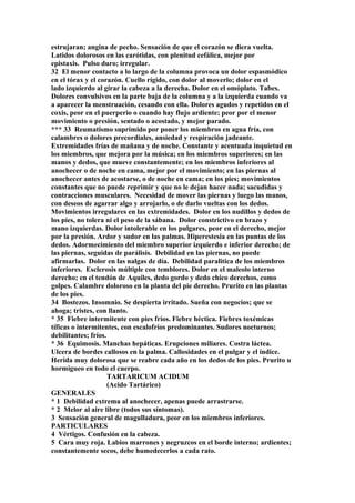 estrujaran; angina de pecho. Sensación de que el corazón se diera vuelta.
Latidos dolorosos en las carótidas, con plenitud cefálica, mejor por
epistaxis. Pulso duro; irregular.
32 El menor contacto a lo largo de la columna provoca un dolor espasmódico
en el tórax y el corazón. Cuello rígido, con dolor al moverlo; dolor en el
lado izquierdo al girar la cabeza a la derecha. Dolor en el omóplato. Tabes.
Dolores convulsivos en la parte baja de la columna y a la izquierda cuando va
a aparecer la menstruación, cesando con ella. Dolores agudos y repetidos en el
coxis, peor en el puerperio o cuando hay flujo ardiente; peor por el menor
movimiento o presión, sentado o acostado, y mejor parado.
*** 33 Reumatismo suprimido por poner los miembros en agua fría, con
calambres o dolores precordiales, ansiedad y respiración jadeante.
Extremidades frías de mañana y de noche. Constante y acentuada inquietud en
los miembros, que mejora por la música; en los miembros superiores; en las
manos y dedos, que mueve constantemente; en los miembros inferiores al
anochecer o de noche en cama, mejor por el movimiento; en las piernas al
anochecer antes de acostarse, o de noche en cama; en los pies; movimientos
constantes que no puede reprimir y que no le dejan hacer nada; sacudidas y
contracciones musculares. Necesidad de mover las piernas y luego las manos,
con deseos de agarrar algo y arrojarlo, o de darlo vueltas con los dedos.
Movimientos irregulares en las extremidades. Dolor en los nudillos y dedos de
los pies, no tolera ni el peso de la sábana. Dolor constrictivo en brazo y
mano izquierdas. Dolor intolerable en los pulgares, peor en el derecho, mejor
por la presión. Ardor y sudor en las palmas. Hiperestesia en las puntas de los
dedos. Adormecimiento del miembro superior izquierdo e inferior derecho; de
las piernas, seguidas de parálisis. Debilidad en las piernas, no puede
afirmarlas. Dolor en las nalgas de día. Debilidad paralitica de los miembros
inferiores. Esclerosis múltiple con temblores. Dolor en el maleolo interno
derecho; en el tendón de Aquiles, dedo gordo y dedo chico derechos, como
golpes. Calambre doloroso en la planta del pie derecho. Prurito en las plantas
de los pies.
34 Bostezos. Insomnio. Se despierta irritado. Sueña con negocios; que se
ahoga; tristes, con llanto.
* 35 Fiebre intermitente con pies fríos. Fiebre héctica. Fiebres toxémicas
tíficas o intermitentes, con escalofríos predominantes. Sudores nocturnos;
debilitantes; fríos.
* 36 Equimosis. Manchas hepáticas. Erupciones miliares. Costra láctea.
Ulcera de bordes callosos en la palma. Callosidades en el pulgar y el índice.
Herida muy dolorosa que se reabre cada año en los dedos de los pies. Prurito u
hormigueo en todo el cuerpo.
TARTARICUM ACIDUM
(Acido Tartárico)
GENERALES
* 1 Debilidad extrema al anochecer, apenas puede arrastrarse.
* 2 Melor al aire libre (todos sus síntomas).
3 Sensación general de magulladura, peor en los miembros inferiores.
PARTICULARES
4 Vértigos. Confusión en la cabeza.
5 Cara muy roja. Labios marrones y negruzcos en el borde interno; ardientes;
constantemente secos, debe humedecerlos a cada rato.
 