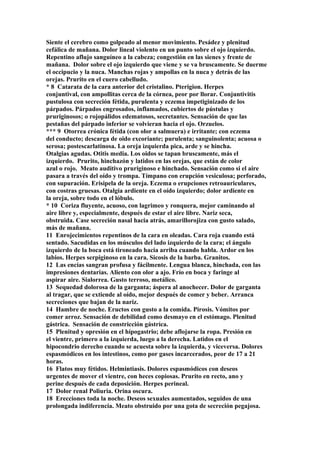 Siente el cerebro como golpeado al menor movimiento. Pesádez y plenitud
cefálica de mañana. Dolor lineal violento en un punto sobre el ojo izquierdo.
Repentino aflujo sanguíneo a la cabeza; congestión en las sienes y frente de
mañana. Dolor sobre el ojo izquierdo que viene y se va bruscamente. Se duerme
el occipucio y la nuca. Manchas rojas y ampollas en la nuca y detrás de las
orejas. Prurito en el cuero cabelludo.
* 8 Catarata de la cara anterior del cristalino. Pterigion. Herpes
conjuntival, con ampollitas cerca de la córnea, peor por llorar. Conjuntivitis
pustulosa con secreción fétida, purulenta y eczema impetiginizado de los
párpados. Párpados engrosados, inflamados, cubiertos de pústulas y
pruriginosos; o rojopálidos edematosos, secretantes. Sensación de que las
pestañas del párpado inferior se volvieran hacia el ojo. Orzuelos.
*** 9 Otorrea crónica fétida (con olor a salmuera) e irritante; con eczema
del conducto; descarga de oido excoriante; purulenta; sanguinolenta; acuosa o
serosa; postescarlatinosa. La oreja izquierda pica, arde y se hincha.
Otalgias agudas. Otitis media. Los oidos se tapan bruscamente, más el
izquierdo. Prurito, hinchazón y latidos en las orejas, que están de color
azul o rojo. Meato auditivo pruriginoso e hinchado. Sensación como si el aire
pasara a través del oído y trompa. Tímpano con erupción vesiculosa; perforado,
con supuración. Erisipela de la oreja. Eczema o erupciones retroauriculares,
con costras gruesas. Otalgia ardiente en el oído izquierdo; dolor ardiente en
la oreja, sobre todo en el lóbulo.
* 10 Coriza fluyente, acuoso, con lagrimeo y ronquera, mejor caminando al
aire libre y, especialmente, después de estar el aire libre. Nariz seca,
obstruida. Case secreción nasal hacia atrás, amarillorojiza con gusto salado,
más de mañana.
11 Enrojecimientos repentinos de la cara en oleadas. Cara roja cuando está
sentado. Sacudidas en los músculos del lado izquierdo de la cara; el ángulo
izquierdo de la boca está tironeado hacia arriba cuando habla. Ardor en los
labios. Herpes serpiginoso en la cara. Sicosis de la barba. Granitos.
12 Las encías sangran profusa y fácilmente. Lengua blanca, hinchada, con las
impresiones dentarias. Aliento con olor a ajo. Frío en boca y faringe al
aspirar aire. Sialorrea. Gusto terroso, metálico.
13 Sequedad dolorosa de la garganta; áspera al anochecer. Dolor de garganta
al tragar, que se extiende al oído, mejor después de comer y beber. Arranca
secreciones que bajan de la nariz.
14 Hambre de noche. Eructos con gusto a la comida. Pirosis. Vómitos por
comer arroz. Sensación de debilidad como desmayo en el estómago. Plenitud
gástrica. Sensación de constricción gástríca.
15 Plenitud y opresión en el hípogastrio; debe aflojarse la ropa. Presión en
el vientre, primero a la izquierda, luego a la derecha. Latidos en el
hipocondrio derecho cuando se acuesta sobre la izquierda, y viceversa. Dolores
espasmódicos en los intestinos, como por gases incarcerados, peor de 17 a 21
horas.
16 Flatos muy fétidos. Helmintiasis. Dolores espasmódicos con deseos
urgentes de mover el vientre, con heces copiosas. Prurito en recto, ano y
perine después de cada deposición. Herpes perineal.
17 Dolor renal Poliuria. Orina oscura.
18 Erecciones toda la noche. Deseos sexuales aumentados, seguidos de una
prolongada indiferencia. Meato obstruido por una gota de secreción pegajosa.
 