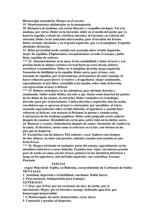 Blenorragia secundaria. Herpes en el escroto.
19 Menstruaciones adelantadas en la menopausia.
20 Ronquera de mañana, con coriza fluyente y cosquilleo laríngeo. Tos a la
mañana, por reirse. Dolor en la clavícula; dolor en el medio del pecho que va
hasta la espalda, o desde las vértebras dorsales, al esternón; en o detrás del
esternón. Dolor en los músculos intercostales, peor al levantar los brazos.
Dolor cortante alrededor y en el pezón izquierdo, que va al omóplato. Erupción
alrededor del pezón.
21 Dolor precordial sordo cuando está acostado sobre el lado izquierdo,
mejor de espaldas. Palpitaciones, con pulsaciones en todo el cuerpo y pulso
lleno, seguidas de sudores.
*** 22 Adormecimiento en la nuca. Gran sensibilidad y dolor al tacto y a la
presión desde la ultima vértebra cervical hasta la sexta dorsal, dolores
artrósicos o traumáticos. Dolor en el omóplato derecho, luego izquierdo.
Sensación de debilidad en la espalda. Dolor sacro, peor al toser, reír,
acostado de espaldas, por el movimiento, al levantarse de estar sentado, al
hacer esfuerzos para mover el vientre y al agacharse; mejor caminando,
especialmente al aire libre; extendido a los muslos, sobre todo al derecho,
con agravación al toser o defecar.
*** 23 Dolores articulares en los miembros, peor del lado derecho y
caminando. Sudor axilar fétido, con olor a ajo. Siente como muertas las puntas
de los dedos de las manos, al estirarlas. Dolor reumático en el meñique
derecho, peor por el movimiento. Cíática derecha o izquierda, más de noche,
con dolores que se agravan al toser o estornudar, por sacudidas, al reírse,
acostado especialmente sobre el lado dolorido, al agacharse y cuando hace
esfuerzos al defecar; con mejoría al flexionar la pierna y cuando orina.
Contractura de los tendones poplíteos. Dolor como golpeado en las caderas
después de caminar. Bromhidrosis en los pies, sobre todo en los dedos; acres.
24 Bostezos y eructos. Somnolencia después de comer. Insomnio; da vueltas en
la cama. Al dormirse, siente como si estuviera en el aire, con tironeo en los
pies que lo despierta.
25 Escalofríos con los dolores. Piel caliente y seca. Sudores casi siempre
de olor aliáceo; en sitios con prurito; calientes cuando está sentado en una
brisa fresca.
*** 26 Herpes circinado en cualquier parte del cuerpo, especialmente en los
miembros inferiores o cara; húmedo. Granitos muy rojos, con intenso prurito
peor de noche en cama yal aire fresco, primero en los miembros inferiores y
luego en los superiores, más del lado izquierdo; con vesiculitas. Eczema.
Psoriasis.
TEPLITZ
(Agua Mineral de Teplitz, en Bohemia, con predominio de Carbonato de Sodio)
MENTALES
1 Ansiedad, depresión e irritabilidad, con llanto. Habla fuerte.
2 Poca memoria. Indisposición para trabajar.
GENERALES
* 3 Peor: por el frío; por las corrientes de aire; de noche; por el
movimiento. Mejor: por la fricción o masaje; bebiendo agua fría; por
hemorragia hemorroidal.
* 4 Hemorragías: de nariz, hemorroides, recto, útero.
5 Cansancio y pesadez al despertar.
 