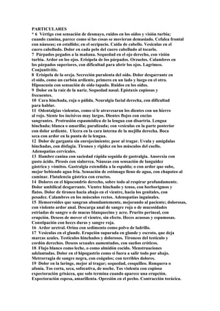 PARTICULARES
* 6 Vértigo con sensación de desmayo, ruidos en los oídos y visión turbia;
cuando camina, parece como si las cosas se movieran demasiado. Cefalea frontal
con náuseas; en estallido; en el occipucio. Caída de cabello. Vesículas en el
cuero cabelludo. Dolor en cada pelo del cuero cabelludo al tocarlo.
7 Párpados pegados a la mañana. Sequedad en el ojo derecho, con visión
turbia. Ardor en los ojos. Erisipela de los párpados. Orzuelos. Calambres en
los párpados superiores, con dificultad para abrir los ojos. Lagrimeo.
Conjuntivitis.
8 Erisipela de la oreja. Secreción purulenta del oído. Dolor desgarrante en
el oído, como un carbón ardiente, primero en un lado y luego en el otro.
Hipoacusia con sensación de oído tapado. Ruidos en los oídos.
9 Dolor en la raíz de la nariz. Sequedad nasal. Epístaxis copiosas y
frecuentes.
10 Cara hinchada, roja o pálida. Neuralgia facial derecha, con dificultad
para hablar.
11 Odentalgias violentas, como si le atravesaran los dientes con un hierro
al rojo. Siente los incisivos muy largos. Dientes flojos con encías
sangrantes. Protrusión espasmódica de la lengua con disartria. Lengua
hinchada; blanca o amarilla; paralizada; con vesículas en la parte posterior
con dolor ardiente. Ulcera en la cara interna de la mejilla derecha. Boca
seca con ardor en la punta de la lengua.
12 Dolor de garganta sin enrojecimiento; peor al tragar. Uvula y amígdalas
hinchadas, con dísfagia. Tironeo y rigidez en los músculos del cuello.
Adenopatías cervicales.
13 Hambre canina con saciedad rápida seguida de gastralgia. Anorexia con
gusto ácido. Pirosis con sialorrea. Náuseas con sensación de languidez
gástrica y vómitos. Gastralgia extendida a la espalda; o con ardor que sube,
mejor bebiendo agua fría. Sensación de estómago lleno de agua, con chapoteo al
caminar. Flatulencia gástrica con eructos.
14 Dolores en el hipocondrio derecho, sobre todo al respirar profundamente.
Dolor umbilical desgarrante. Vientre hinchado y tenso, con borborigmos y
flatos. Dolor de tironeo hacia abajo en el vientre, hacia los genitales, con
pesadez. Calambres en los músculos rectos. Adenopatías inguinales.
15 Hemorroides que sangran abundantemente, mejorando al paciente; dolorosas,
con violento ardor anal. Descarga anal de sangre roja o de mucosidades
estriadas de sangre o de mucus blanquecino y acre. Prurito perineal, con
erupción. Deseos de mover el vientre, sin efecto. Heces acuosas y espumosas.
Constipación con heccs duras y sangre roja.
16 Ardor uretral. Orina con sedimento como polvo de ladrillo.
17 Vesículas en el glande. Erupción supurada en glande y escroto, que deja
marcas azules. Testículos hinchados y dolorosos. Tironeos del testículo y
cordón derechos. Deseos sexuales aumentados, con sueños eróticos.
18 Flujo blanco como leche, o como almidón cocido. Menstruaciones
adelantadas. Dolor en el hipogastrio como si fuera a salir todo por abajo.
Metrorragia de sangre negra, con coágulos; con terribles dolores.
19 Dolor en la laringe, mejor al tragar; sequedad, cosquilleo. Ronquera o
afonía. Tos corta, seca, sofocativa, de noche. Tos violenta con copiosa
expectoración grisácea, que solo termina cuando aparece una erupción.
Expectoración espesa, amarillenta. Opresión en el pecho. Contracción torácica.
 