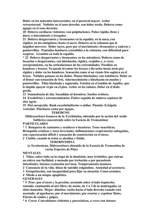 Dolor en los músculos intercostales; en el pectoral mayor. Ardor
retroesternal. Nódulos en el seno derecho, con dolor sordo. Dolores como
agujas en el seno derecho.
20 Dolores cardíacos violentos; con palpitaciones. Pulso rápido, lleno y
duro; o intermitente o irregular.
21 Dolores desgarrantes y tironeantes en la espalda; en la nuca, con
rigidez; en los omóplatos; hasta el sacro. Dolores en la columna que le
impiden moverse. Dolor sacro, peor por el movimiento; tironeantes a caderas y
pantorrillas. Puntadas lumbares extendidas a la columna, con dificultad para
respirar. Granitos en toda la espalda.
* 22 Dolores desgarrantes y tironeantes en los miembros. Dolores como de
luxación o desgarrantes, con hinchazón, rigidez, crujídos y, a veces,
enrojecimiento, en las articulaciones de las extremidades. Parálisis en
hombros y brazos. No puede levantar los brazos o llevarlos hacia atrás por
rigidez y dolor en los hombros. Sensación como si un viento frío soplara en el
brazo. Nódulos gotosos en los dedos. Manos hinchadas; con temblores. Dolor en
el fémur con sensación de frío. Adormecimiento e hinchazón en muslos y
pantorrillas. Tibia hinchada y supurada. Tensión en el tendón de Aquiles, que
le impide apoyar el pie en el piso. Ardor en los talones. Dolor en el dedo
gordo.
23 Somnolencia de día. Sacudidas al dormirse. Sueños eróticos.
24 Escnlofríos y estremecimientos. Fiebre seguida de sudores copiosos de
olor agrio.
25 Piel enrojecida. Rash escarlatiniforme o miliar. Pústula. Erisipela
vesicular. Pinchazos como por agujas.
TEREBENO
(Hidrocarburo Isomero de la Terebintina, obtenido por la acción del Acido
Sulfúrico concentrado sobre la Esencia de Trementina)
PARTICULARES
* 1 Ronquera de cantantes y oradores o locutores. Toses neuróticas.
Bronquitis crónicas y toses invernales. Inflamaciones respiratorias subagudas,
con expectoración difícil y sensación de constricción en el tórax.
2 Cistitis, cuando la orina es alcalina y fétida.
TEREBINTHINA
(o Terebenteno. Hidrocarburo obtenido de la Esencia de Trementina de
varias Especies de Pino)
MENTALES
1 Niños, sobre todo en la etapa de la dentición, muy irrítables, que entran
en cólera con facilidad, a menudo por irritación o por parasitosis
intestinales. Intensa excitación nerviosa. Temperamento maníaco.
2 Cansancio de la vida. Ideas de suicidio colgándose. Ansiedad al acostarse.
3 Estupefacción, con incapacidad para fijar su atención. Coma urémico.
4 Miedo a un ataque apoplético.
GENERALES
* 5 Peor: por el tacto y la presión; acostado sobre el lado izquierdo;
sentado; caminando al aire libre; de noche, de 1 a 3 de la madrugada; en
sitios humedos. Mejor: dándose vuelta hacia el lado derecho cuando está
acostado; al agacharse; por el movimiento; por eructar y expulsar flatos.
Efectos de caídas y golpes.
* 6 Corea. Convulsiones violentas y paroxísticas, a veces con intenso
 