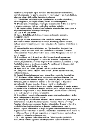 opistótono; puerperales o por parásitos intestinales (sobre todo oxiurus).
Convulsiones cada vez que ve agua o la oye chorrear, o ve un objeto brillante
o intenta orinar; hidrofobia. Subsaltos tendinosos.
** 7 Tendencia a las hemorragias, especialmente urinarias, digestivas, y
cutáneas; pasivas, de sangre oscura y fétida. Mucosas sangrantes.
* 8 Dolores como relámpagos. Neuralgias con sensación de frío en el nervio
y, a veces, como agua caliente corriendo a través de un tubo.
* 9 Gran postración y debilidad profunda con somnolencia o sopor; peor al
despertar después de defecar (se desmaya).
DESEOS Y AVERSIONES
10 Deseos de bebidas alcohólicas. Aversión a alimentos animales.
PARTICULARES
11 Vértigo, mareos, a veces con caída, con visión turbia y náuseas.
Sensación de banda alrededor de la cabeza. Pesadez y plenitud cefálica.
Cefalea temporal izquierda, que va y viene, de noche en cama. Erisipela en la
cabeza.
12 Neuralgia ciliar sobre el ojo derecho. Ojos hundidos. Conjuntivitis
aguda. Moscas volantes, sobre todo caminando al aire libre. Fotofobia.
Iritis reumática. Miosis. Ojos vueltos hacia arriba. Nistagmus. Solo abre los
ojos al tragar.
13 Sensación de oír el tictac de un reloj. Su propia voz le suena rara.
Otitis, otalgias; en niños peor a la izquierda, de noche. Oreja derecha
caliente, izquierda fría. Sordera después de un sarampión. Eczema en la oreja.
Puntada brusca en la mastoides derecha. No puede decir la dirección del
sonido. Dolor por oír hablar en voz alta.
14 Agua nasal, sin coriza. Epistaxis violenta; pasivas en niños.
15 Cara pálida, terrosa. Herpes en los labios. Oleadas de calor a la cara,
en la menopausia.
16 Durante la dentición puede haber convulsiones y anuria. Odontalgias.
** 17 Encías retraídas, fácilmente sangrantes, esponjosas, blandas, con
dolor ardiente cada mañana. Lengua seca, dolorida, roja, lisa, brillosa, como
barnizada, como si no tuviera papilas; la mucosa lingual se desprende
parcialmente, dejando manchas de color rojovivo, o totalmente y
repentinamente, dejando la lengua seca y roja; con ardor en la punta; a veces
las papilas están prominentes. Lengua hinchada, dura y rígida. Lengua mapeada.
Equimosis sangrantes en la boca. Aliento fétido. Ulceras bucales. Sialorrea;
le cae saliva de la boca al niño. Estomatitis.
18 Sensación de raspado en la garganta, a veces con tos al anochecer. Ardor
o frío en la garganta. No puede tragar.
19 Hambre y sed con debilidad. Anorexia. Deseo de comer más, aún después de
haber comido bien. Eructos rancios; acres; ruidosos. Náuseas y Vértigo.
Arcadas. Vómitos mucosos; amarillentos; alimenticios; de sangre. Excesiva
sensibilidad en el epigastrio al tacto. Presión en el estómago, como si
hubiera tragado una bola que se alojó allí; peor acostado del lado izquierdo;
mejor dándose vuelta hacia la derecha, eructando o eliminando flatos. Ardor en
el estómago. Dolor presivo en un punto en el epigastrio, meor agachándose,
acostado o respirando profundamente.
** 20 Ardor y presión en los hipocondríos. Cólico hepático por litiasis
biliar. Dolor cortante y presión en el hipocondrio izquierdo mientras está
 