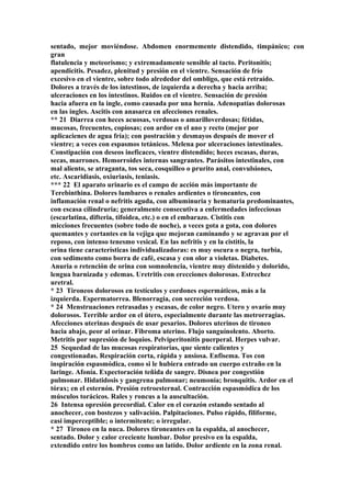 sentado, mejor moviéndose. Abdomen enormemente distendido, timpánico; con
gran
flatulencia y meteorismo; y extremadamente sensible al tacto. Peritonitis;
apendicitis. Pesadez, plenitud y presión en el vientre. Sensación de frío
excesivo en el vientre, sobre todo alrededor del ombligo, que está retraído.
Dolores a través de los intestinos, de izquierda a derecha y hacia arriba;
ulceraciones en los intestinos. Ruidos en el vientre. Sensación de presión
hacia afuera en la ingle, como causada por una hernia. Adenopatías dolorosas
en las ingles. Ascitis con anasarca en afecciones renales.
** 21 Diarrea con heces acuosas, verdosas o amarilloverdosas; fétidas,
mucosas, frecuentes, copiosas; con ardor en el ano y recto (mejor por
aplicacienes de agua fría); con postración y desmayos después de mover el
vientre; a veces con espasmos tetánicos. Melena por ulceraciones intestinales.
Constipación con deseos ineficaces, vientre distendido; heces escasas, duras,
secas, marrones. Hemorroides internas sangrantes. Parásitos intestinales, con
mal aliento, se atraganta, tos seca, cosquilleo o prurito anal, convulsiones,
etc. Ascaridiasis, oxiuriasis, teniasis.
*** 22 El aparato urinario es el campo de acción más importante de
Terebinthina. Dolores lumbares o renales ardientes o tironeantes, con
inflamación renal o nefritis aguda, con albuminuria y hematuria predominantes,
con escasa cilindruria; generalmente consecutiva a enfermedades infecciosas
(escarlatina, difteria, tifoidea, etc.) o en el embarazo. Cistitis con
micciones frecuentes (sobre todo de noche), a veces gota a gota, con dolores
quemantes y cortantes en la vejiga que mejoran caminando y se agravan por el
reposo, con intenso tenesmo vesical. En las nefritis y en la cistitis, la
orina tiene características individualizadoras: es muy oscura o negra, turbia,
con sedimento como borra de café, escasa y con olor a violetas. Diabetes.
Anuria o retención de orina con somnolencia, vientre muy dístenido y dolorido,
lengua barnizada y edemas. Uretritis con erecciones dolorosas. Estrechez
uretral.
* 23 Tironeos dolorosos en testículos y cordones espermáticos, más a la
izquierda. Espermatorrea. Blenorragia, con secreción verdosa.
* 24 Menstruaciones retrasadas y escasas, de color negro. Utero y ovarío muy
dolorosos. Terrible ardor en el útero, especialmente durante las metrorragias.
Afecciones uterinas después de usar pesarios. Dolores uterinos de tironeo
hacia abajo, peor al orinar. Fibroma uterino. Flujo sanguínolento. Aborto.
Metritis por supresión de loquios. Pelviperitonitis puerperal. Herpes vulvar.
25 Sequedad de las mucosas respiratorias, que siente calientes y
congestionadas. Respiración corta, rápida y ansiosa. Enfisema. Tos con
inspiración espasmódica, como si le hubiera entrado un cuerpo extraño en la
laringe. Afonía. Expectoración teñida de sangre. Disnea por congestión
pulmonar. Hidatidosis y gangrena pulmonar; neumonía; bronquitis. Ardor en el
tórax; en el esternón. Presión retroesternal. Contracción espasmódica de los
músculos torácicos. Rales y roncus a la auscultación.
26 Intensa opresión precordial. Calor en el corazón estando sentado al
anochecer, con bostezos y salivación. Palpitaciones. Pulso rápido, filiforme,
casi imperceptible; o intermitente; o irregular.
* 27 Tironeo en la nuca. Dolores tironeantes en la espalda, al anochecer,
sentado. Dolor y calor creciente lumbar. Dolor presivo en la espalda,
extendido entre los hombros como un latido. Dolor ardiente en la zona renal.
 