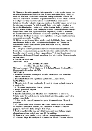 28 Miembros dormidos; pesados; fríos; con dolores en los nervios largos; con
sacudidas como choques eléctricos; con tironeos; con sensación de rigidez en
todos los músculos, con marcha dificultosa, lenta y encorvado, como en los
ancianos. Temblor en las manos; no puede controlarlo cuando intenta escribir.
Neuralgia braquial; dedos insensibles. Insensibilidad en los miembros
inferiores. Marcha vacilante. No puede mantener el equilibrio; está parado con
los pies muy, separados. Parálisis infantil. Dolor en las ingles extendido a
los muslos. Hinchazón y rigidez en la rodilla derecha. Sudores copiosos en las
piernas, al anochecer en cama. Neuralgias intensas en tiempo húmedo. Dolores
desgarrantes en los pies, especialmente en las plantas y talones. Edemas en
los miembros inferiores. Sabañones con excesivo prurito y dolores pulsátiles.
29 Letargia. Tarda en dormirse. Sueño agitado de noche, da muchas vueltas y
se despierta a menudo. Pesadillas.
30 Fiebre con sed intensa. Niños febriles con irritabilidad o llanto y sueño
muy inquieto. Sudores fríos y pegajosos en todo el cuerpo. Tifoidea con
timpanismo, hemorragias, estupor, gran postración, delirio y síntomas
urinarios. Escarlatina.
** 31 Púrpura hemorrágico con numerosas equilmosis nuevas cada día.
Escarlatina con exantema que aparece lentamente o tardíamente. Piel caliente y
húmeda, o excesivamente ardiente y pruriginosa. Vesículas violentamente
pruriginosas. Eritemas. Erisipela ampollosa. Ictericia crónica. Edemas después
de escarlatina.
COMPLEMENTARIOS:
Mercurius, Thuya
TEREBINTHINA CHIOS
(Terebinto Pistacia Terebinthus)
M.M. de Legarreta (1894). Citado por 0. A. Jullan (Materia Médica of New
Homoeopathic Remedies pág.505).
MENTALES
1 Distraído, temeroso, preocupado, necesita aire fresco o salir a caminar.
Aturdido. Deprimido.
2 Excitabilidad nerviosa, seguida de agotamiento. Alucinaciones.
GENERALES
3 Mejoría: al aire fresco; caminando; llevando la cabeza hacia atrás; por la
transpiración.
* 4 Edemas de los párpados, vientre y piernas.
5 Fatiga, postración, rigidez.
PARTICULARES
6 Pesadez en la cabeza, con dificultad para levantarla de la almohada.
Cefalea mejor llevando la cabeza hacia atrás. Secreción pegajosa y corrosiva
del cuero cabelludo.
* 7 Ojos con derrames. Parpadeo frecuente. Moscas volantes. Edema de
párpados.
* 8 Crujidos en los oídos al sonarse. Oye como un viento lejano; o un ruido
de machacar o moler en los oídos, que resuena en el cerebro. Secreción
pegajosa y corrosiva de los pliegues de la oreja.
9 Nariz seca, obstruida. Sale secreción transparente o estriada de sangre,
alternativamente de un lado o de otro. 10 Cara pálida.
11 Boca seca; gusto rancio. Lengua caliente, con papilas pronunciadas.
12 Anorexia. Hipo. Plenitud gástrica con eructos. Pirosis. Náuseas. Vómitos
 