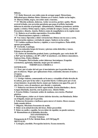 biliosos.
* 13 Dolor ileocecal, con ruido como de arrugar papel. Meteorismo.
Dificultad para eliminar flatos. Edemas en el vientre. Sudor en las ingles.
14 Díarrea fétida, negra, con ardor anal y tenesmo.
** 15 Micción ardiente, dolorosa. Ardor en uretra, periné y pubis. Meato
uretral irritado, con secreción purulenta que pega el orifício, haciendo
dolorosa la micción al principio. Albuminuuria, cilindros granulosos; nefritis
aguda y crónica. Orina espesa, rojiza, estriada de sangre; escasa, con deseos
frecuentes y disuria. Anuria. Dolores como de magulladura en la región renal.
* 16 Dolores en el cordón espermático. Erección difícil.
* 17 Menstruaciones copiosas y ardientes.
18 Voz ronca. Opresión y dolor retroesternal. Disnea con tos seca y corta.
Expectoración copiosa y estriada de sangre. Sudores en las axilas.
* 19 Latidos cardíacos fuertes y rápidos, a veces irregulares. Pulso débil,
apenas perceptible.
20 Tortícolis. Lumbago.
* 21 Los músculos largos de brazos y piernas están doloridos y tensos.
Edemas en las piernas.
* 22 Fiebre de instalación gradual, lenta y prolongada, que varía desde 38º
a 38,5º por la mañana, y de 40º a 40,5º al anochecer, con dolores musculares.
Sudores fríos. Fiebre tifoidea.
* 23 Petequias. Piel irritada; ardor doloroso; horrmigueo. Erupción
eczematosa, agrietada, húmeda; mejor por los sudores.
TERMINALIA CHEBULA
GENERALES
* 1 Peor: por el calor del sol; por el movimiento; por la presión fuerte;
por el esfuerzo. Mejor: por aplicaciones frías; comiendo; durante el sueño y
el reposo.
PARTICULARES
* 2 Vértigo violento, comenzando en la nuca y extendido al lado derecho de
la cabeza, peor por la luz solar y la presión fuerte. Cefalea peor por el sol,
el movimiento y la presión fuerte; mejor por bañarse con agua fría, por el
aire fresco y seco, al anochecer, por dormir y comiendo.
* 3 Sialorrea con deseos de beber agua helada. Encías hinchadas y duras.
Lengua hinchada, marrón, con la punta seca. Aliento fétido.
4 Eructos fétidos. Constante acidez de mañana, con eructos. Plenitud
gástrica.
5 Borborigmos y dolor en el vientre inferior derecho, con flatulencia. Dolor
en el hígado, mejor por la presión.
6 Esfuerzos frecuentes e ineficaces para mover el vientre. Heces escasas.
Suda cuando defeca.
7 Oliguria. Micciones frecuentes de noche.
8 Dolor en la mitad derecha del tórax. Dolor precordial.
9 Dolor en cuello y espalda. Severo dolor de espalda; no puede sentarse.
10 Reumatismo en el deltoides derecho.
TETANOTOXINUM
(Toxina Tetánica)
Patogenesia de P.N.Pai British Hom. J.IV1967pág.95
MENTALES
1 Letárgico, aturdido. Percepción incierta. Escasa memoria.
 