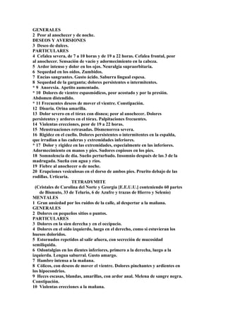 GENERALES
2 Peor al anochecer y de noche.
DESEOS Y AVERSIONES
3 Deseo de dulces.
PARTICULARES
4 Cefalea severa, de 7 a 10 horas y de 19 a 22 horas. Cefalea frontal, peor
al anochecer. Sensación de vacío y adormecimiento en la cabeza.
5 Ardor intenso y dolor en los ojos. Neuralgia supraorbitaria.
6 Sequedad en los oídos. Zumbidos.
7 Encías sangrantes. Gusto ácido. Saburra lingual espesa.
8 Sequedad de la garganta; dolores persistentes o intermitentes.
* 9 Anorexia. Apetito aumentado.
* 10 Dolores de vientre espasmódicos, peor acostado y por la presión.
Abdomen distendido.
* 11 Frecuentes deseos de mover el vientre. Constipación.
12 Disuria. Orina amarilla.
13 Dolor severo en el tórax con disnea; peor al anochecer. Dolores
persistentes y ardores en el tórax. Palpitaciones frecuentes.
14 Violentas erecciones, peor de 19 a 22 horas.
15 Menstruaciones retrasadas. Dismenorrea severa.
16 Rigidez en el cuello. Dolores persistentes o intermitentes en la espalda,
que irradian a las caderas y extremidades inferiores.
* 17 Dolor y rigidez en las extremidades, especialmente en las inferiores.
Adormecimiento en manos y pies. Sudores copiosos en los pies.
18 Somnolencia de día. Sueño perturbado. Insomnio después de las 3 de la
madrugada. Sueña con agua y ríos.
19 Fiebre al anochecer o de noche.
20 Erupciones vesiculosas en el dorso de ambos pies. Prurito debajo de las
rodillas. Urticaria.
TETRADYMITE
(Cristales de Carolina del Norte y Georgia [E.E.U.U.] conteniendo 60 partes
de Bismuto, 33 de Telurio, 6 de Azufre y trazas de Hierro y Selenio)
MENTALES
1 Gran ansiedad por los ruidos de la calle, al despertar a la mañana.
GENERALES
2 Dolores en pequeños sitios o puntos.
PARTICULARES
3 Dolores en la sien derecha y en el occipucio.
4 Dolores en el oído izquierdo, luego en el derecho, como si estuvieran los
huesos doloridos.
5 Estornudos repetidos al salir afuera, con secreción de mucosidad
semilíquida.
6 Odontalgias en los dientes inferiores, primero a la derecha, luego a la
izquierda. Lengua saburral. Gusto amargo.
7 Hambre intensa a la mañana.
8 Cólicos, con deseos de mover el vientre. Dolores pinchantes y ardientes en
los hipocondrios.
9 Heces escasas, blandas, amarillas, con ardor anal. Melena de sangre negra.
Constipación.
10 Violentas erecciones a la mañana.
 
