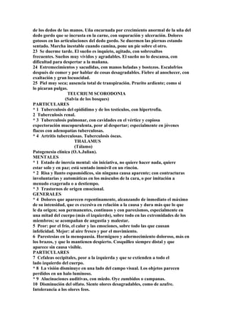 de los dedos de las manos. Uña encarnada por crecimiento anormal de la uña del
dedo gordo que se incrusta en la carne, con supuración y ulceración. Dolores
gotosos en las articulaciones del dedo gordo. Se duermen las piernas estando
sentado. Marcha inestable cuando camina, pone un pie sobre el otro.
23 Se duerme tarde. El sueño es inquieto, agitado, con sobresaltos
frecuentes. Sueños muy vívidos y agradables. El sueño no lo descansa, con
dificultad para despertar a la mañana.
24 Estremecimientos y sacudidas, con manos heladas y bostezos. Escalofrios
después de comer y por hablar de cosas desagradables. Fiebre al anochecer, con
exaltación y gran locuacidad.
25 Piel muy seca; ausencia total de transpiración. Prurito ardiente; como si
lo picaran pulgas.
TEUCRIUM SCORODONIA
(Salvia de los bosques)
PARTICULARES
* 1 Tuberculosis del epidídimo y de los testículos, con hipertrofia.
2 Tuberculosis renal.
* 3 Tuberculosis pulmonar, con cavidades en el vértice y copiosa
expectoración mucopurulenta, peor al despertar; especialmente en jóvenes
flacos con adenopatías tuberculosas.
* 4 Artritis tuberculosas. Tuberculosis óseas.
THALAMUS
(Tálamo)
Patogenesia clínica (O.A.Julian).
MENTALES
* 1 Estado de inercia mental: sin iniciativa, no quiere hacer nada, quiere
estar solo y en paz; está sentado inmóvil en un rincón.
* 2 Risa y llanto espasmódicos, sin ninguna causa aparente; con contracturas
involuntarias y automáticas en los músculos de la cara, o por imitación a
menudo exagerada o a destiempo.
* 3 Trastornos de origen emocíonal.
GENERALES
* 4 Dolores que aparecen repentinamente, alcanzando de inmediato el máximo
de su intensidad, que es excesiva en relación a la causa y dura más que lo que
le da origen; son permanentes, continuos y con paroxismos, especialmente en
una mitad del cuerpo (más el izquierdo), sobre todo en las extremidades de los
miembros; se acompañan de angustia y malestar.
5 Peor: por el frío, el calor y las emociones, sobre todo las que causan
infelicidad. Mejor: al aire fresco y por el movimiento.
6 Parestesias en la menopausia. Hormigueo y adormecimiento doloroso, más en
los brazos, y que lo mantienen despierto. Cosquilleo siempre distal y que
aparece sin causa visible.
PARTICULARES
7 Cefaleas occipitales, peor a la izquierda y que se extienden a todo el
lado izquierdo del cuerpo.
* 8 La visión disminuye en una lado del campo visual. Los objetos parecen
perdidos en un halo luminoso.
* 9 Alucinaciones auditivas, con miedo. Oye zumbidos o campanas.
10 Disminución del olfato. Siente olores desagradables, como de azufre.
Intolerancia a los olores feos.
 