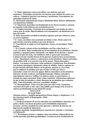 * 11 Dolor epigástrico transversal, difuso, con malestar, peor por
emociones. Gastralgias con pirosis; con náuseas, peor después de comer; con
sudores. Calambres gástricos con náuseas y meteorismo. Generalmente, las
gastralgias mejoran de noche.
12 Meteorismo abdominal que mejora eliminando flatos. Dolores abdominales
con deposiciones blandas.
* 13 Impotencia masculina con disminución de los deseos sexuales y ausencia
de orgasmo. Coito doloroso con eyaculación precoz.
* 14 Frigidez femenina. Trastornos de la menopausia con oleadas de calor y
rubor, peor de noche. Hipertiroidismo en la menopausia, con hinchazón en la
base del cuello.
15 Dolor precordial extendido al miembro superior, peor por esfuerzos, como
un acceso anginoso.
* 16 Asma, con disnea más acentuada al exhalar el aire. Siente como si la
caja torácica estuviera metida en un corsé de hierro.
17 Neuralgia de la región cervical izquierda y brazo, con hormigueo. Dolor
lumbar.
** 18 Cianosis y edema en las extremidades, con frío o calor local, y a
veces, con dolor. Mala coordinación de los movimientos de los miembros. Marcha
espástica, a pequeños pasos, lentamente, con rigidez de las piernas, y apenas
levanta los pies del suelo; con temblores; todo se agrava por emociones.
Camina con una rotación interna de las piernas; la pierna hace un movimiento
en hoz. Hormigueos, ardores y contracturas en los miembros. Manos contraidas,
sin parálisis total; se le caen las cosas de las manos. Manos ahuecadas y
tónicas. Las manos se duermen, están cianóticas y temblorosas. Pies dormidos,
con cianosis, hormigueo e hinchazón; edema de tobillos. Sudores copiosos en
los pies del lado afectado. Dolores en las piernas, intensos (a veces tanto
que lo conducen al suicidio), peor por el calor o el frío, por toser o
estornudar; como sí le clavaran agujas. Dolores musculares en los miembros
inferiores al subir escaleras, con flojedad muscular. Dolores articulares,
especialmente caderas y rodillas. Los dolores suelen ser paroxísticos y a,
menudo de origen emocional. Dolor ciático izquierdo. Alucinaciones dolorosas
de que le falta un miembro; o dolor fantasma en un miembro que realmente
falta. Uñas deformadas, cóncavas, acanaladas, frágiles.
* 19 Dermografismo. Ardor en la piel, peor por calor o frío. Trastornos
vasculares de la piel: o muy roja o muy pálida, pero siempre fría. Excesivos
sudores predominando en una mitad del cuerpo.
THALLIUM
(El metal Talio)
Síntomas tóxicos, y también patogenéticos (Panos, Rogers y Stephenson J. of
the American Instit. of Homeopathy 1966).
MENTALES
* 1 Estado permanente de nervios alterados, de excitabilidad y lamentos, con
gritos y llanto; con deseos de pelear; gran irritabilidad, impaciencia
creciente, extrema ansiedad sin razón aparente y síntomas de histeria con
hiperestesia seguida de hipoestesia.
2 Apatía; depresión. Incapacidad para concentrarse, entender o reaccionar.
GENERALES
** 3 Movimientos coreicos, o rápidos, como convulsiones. Hiperreflexia con
atrofia muscular (parálisis pseudobúlbar). Trastornos en la coordinación de
 
