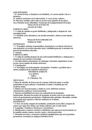 están deformadas.
* 22 Sueño liviano, se despierta con facilidad, y le cuesta mucho volver a
dormirse.
23 Sudores nocturnos en la tuberculosis. A veces no hay sudores.
24 Piel muy sensible, sobre todo en ciertas áreas (plantas de los pies);
seca. Pústulas (acné, foliculitis). Trastornos de la pigmentación de la piel.
THALLIUM ACETICUM
(Acetato de Talio)
PARTICULARES
* 1 Caída de cabellos en gente debilitada y adelgazada, o después de una
neuralgia facial.
* 2 Parálisis en los miembros, con atrofia muscular y dolores como shocks
eléctricos.
THALLIUM SULPHURICUM
(Sulfato de Talio)
GENERALES
* 1 Neuralgias violentas (espasmódicas, lancinantes o en shocks eléctricos)
con tendencia a la atrofia muscular local y debilidad general; a menudo con
paresia del miembro afectado.
2 Anemia.
PARTICULARES
* 3 Caida de cabellos después de una enfermedad debilitante y adelgazante o
después de una neuritis o neuralgia.
4 Terribles dolores lancinantes en estómago e intestinos siguiéndose el uno
al otro con la rapidez de shocks eléctricos.
5 Constipación.
* 6 Neuralgias cervicobraquiales o braquíales. Temblor y parálisis más o
menos completa de los miembros inferiores.
THASPIUM AUREUM
(ver ZIZIA)
THEA
(T. Chinensis. Té)
MENTALES
l Ideas de suicidio, de tirarse por la ventana. 0 bien de matar a su hijo
poniéndolo en agua caliente o cortándole el cuello y tirándolo por las
escaleras abajo.
2 Delirio con risas incesantes, y habla en verso. Delirium tremens.
Alucinaciones auditivas. Gran locuacidad.
3 Intensa excitabilidad nerviosa con exaltación de las facultades
intelectuales. Durante las noches de insomnio, la mente está en un estado muy
activo de pensamientos persistentes. Malhumorado, peleador, discutidor, usando
un lenguaje muy agresivo. Falta de confianza en sí mismo.
GENERALES
* 4 Peor: de noche; después de mediodía; caminando al aire libre; después de
comer; por agua fría. Mejor: por baños calientes; por el calor local.
5 Languidez. Temblores. Desmayos. Convulsiones.
6 Hinchazones o tumores enormes o indolentes, que aparecen sucesivamente en
la espalda, muslos, manos, escroto y pene, y duran pocos días.
7 Insomnio nervioso y trastornos cardíacos (palpitaciones que no le permiten
permanecer acostado) en antiguos bebedores de té.
 
