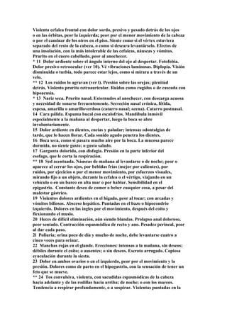 Violenta cefalea frontal con dolor sordo, presivo y pesado detrás de los ojos
o en las órbitas, peor la izquierda; peor por el menor movimiento de la cabeza
o por el caminar de los otros en el piso. Siente como si el vértex estuviera
separado del resto de la cabeza, o como si deseara levantárselo. Efectos de
una insolación, con la más intolerable de las cefaleas, náuseas y vómitos.
Prurito en el cuero cabelludo, peor al anochecer.
* 11 Dolor ardiente sobre el ángulo interno del ojo al despertar. Fotofobia.
Dolor presivo retroocular (ver 10). Vé vibraciones luminosas. Diplopia. Visión
disminuida o turbia, todo parece estar lejos, como si mirara a través de un
velo.
** 12 Los ruidos lo agravan (ver l). Presión sobre las orejas; plenitud
detrás. Violento prurito retroauricular. Ruidos como rugidos o de cascada con
hipoacusia.
* 13 Nariz seca. Prurito nasal. Estornudos al anochecer, con descarga acuosa
y necesidad de sonarse frecuentemente. Secreción nasal crónica, fétida,
espesa, amarilla o amarilloverdosa (catarro nasal; ozena). Catarro postnasal.
14 Cara pálida. Espuma bucal con escalofríos. Mandíbula inmóvil
especialmente a la mañana al despertar, luego la boca se abre
involuntariamente.
15 Dolor ardiente en dientes, encías y paladar; intensas odontalgias de
tarde, que lo hacen llorar. Cada sonido agudo penetra los dientes.
16 Boca seca, como si pasara mucho aire por la boca. La mucosa parece
dormida, no siente gusto; o gusto salado.
17 Garganta dolorida, con disfagia. Presión en la parte inferior del
esofago, que le corta la respiración.
** 18 Sed acentuada. Náuseas de mañana al levantarse o de noche; peor o
aparece al cerrar los ojos, por bebidas frías (mejor por calientes), por
ruidos, por ejecicios o por el menor movimiento, por esfuerzos visuales,
mirando fijo a un objeto, durante la cefalea o el vértigo, viajando en un
vehículo o en un barco en alta mar o por hablar. Sensibilidad en el
epigastrio. Constante deseo de comer o beber cuaquier cosa, a pesar del
malestar gástrico.
19 Violentos dolores ardientes en el hígado, peor al tocar; con arcadas y
vómitos biliosos. Absceso hepático. Puntadas en el bazo o hipocondrio
izquierdo. Dolores en las ingles por el movimiento, después del coito y
flexionando el muslo.
20 Heces de difícil eliminación, aún siendo blandas. Prolapso anal doloroso,
peor sentado. Contracción espasmódica de recto y ano. Pesadez perineal, peor
al dar cada paso.
2l Poliuria; orina poco de día y mucho de noche, debe levantarse cuatro a
cinco veces para orinar.
22 Manchas rojas en el glande. Erecciones: intensas a la mañana, sin deseos;
débiles durante el coito; o ausentes; o sin deseos. Escroto arrugado. Copiosa
eyaculación durante la siesta.
23 Dolor en ambos ovarios o en el izquierdo, peor por el movimiento y la
presión. Dolores como de parto en el hipogastrio, con la sensación de tener un
feto que se mueve.
** 24 Tos convulsiva, violenta, con sacudidas espasmódicas de la cabeza
hacia adelante y de las rodillas hacia arriba; de noche; o con los mareos.
Tendencia a respirar profundamente, o a suspirar. Violentas puntadas en la
 