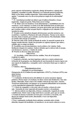 parte superior del hemitórax izquierdo, debajo del hombro; o debajo del
omóplato, extendido al cuello. Pinchazos en el músculo pectoral izquierdo.
Dolor en las falsas costillas izquierdas. Tuberculosis pulmonar florida,
aguda; "a menudo cura si se da en las primeras etapas de la enfermedad"
(Allen).
** 25 Ansiedad precordíal con dolores que írradian al hombro y brazo
izquierdos. Angina de pecho. Pulso lento con el vértigo.
*** 26 Dolor entre los hombros. Gran dolorimiento y sensibilidad entre las
vértebras y en la columna; se sienta en la silla inclinado hacia un lado para
evitar la presión contra la columna; con gran agravación, que lo hace gritar,
por el menor ruido o al dar un paso fuerte o viajando en un vehículo o si le
sacuden la cama.
27 Pesadez en los miembros después del desayuno; necesita acostarse, con
escalofríos y temblores. Pinchazos del codo al hombro. Tironeo en la cadera
derecha, hasta el muslo, peor sentado, con frío interno. Pies hinchados. Dolor
en el dedo chico del pie al caminar.
28 Duerme todo el día. Sueño profundo de noche. Se muerde la punta de la
lengua cuando duerme. Sueña con jornadas en regiones lejanas; que anda a
caballo; que se rompe un diente.
29 Escalofíos con estremecimientos; con la cefalea y los vómitos. Suda
fácilmente después de caminar. Sudores helados que le cubren todo el cuerpo,
con desmayos y mareos, y vómitos de noche.
30 Pruríto en diversos sitios del cuerpo.
THEVETIA
(T. Nereifolia. Arbol Ahovai de las Antillas. Nuez de la Serpiente)
PARTICULARES
1 Tendencia a dormir, con interrupciones cada tres o cuatro minutos por
irritación de la garganta, con eliminación de una bocanada de mucus espeso con
una especie de deglución, y enseguida vuelve a dormirse hasta que se repite el
episodio.
2 Vómitos y diarrea.
THIOPROPERAZINE
(Majeptil. Es un Psicotrópico)
Patogenesias de O.A.Julian (la más importante; 197677) y Clerbaux (1972), mas
datos tóxicos.
MENTALES
* 1 Confusión; olvida las letras del alfabeto; le cuesta encontrar algunas
palabras. Piensa mejor a la mañana, las ideas vienen más fácilmente y hay más
lucídez. Distraído; siente como si los sonidos vinieran de muy lejos. Ausente.
Trastornos intelectuales con lagunas en su memoria dificultades en la atención
y en la capacidad de adaptación. Esquizofrenia.
** 2 Deseo de compañía y evita estar solo a la noche; o deseos de estar
solo. Sensación de estar separado del mundo exterior o circundante.
* 3 Alterna euforia con depresión, tristeza o melancolía. Angustia de noche
o indiferencia. Siente como si algo malo fuera a suceder, pero que no sucede.
4 Estado de intensa excitación nerviosa peor a la tarde o a la noche, con
deseos de trabajar hasta tarde; alternando a veces con depresión.
GENERALES
5 Peor: caminando; inclinado hacia adelante; acostado sobre el lado
dolorido; después del mediodía y al anochecer; en un cuarto caluroso o cerca
 