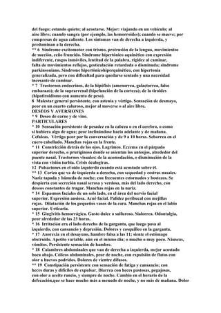 del fuego; estando quieto; al acostarse. Mejor: viajando en un vehículo; al
aire libre; cuando sangra (por ejemplo, las hemorroides); cuando se mueve; por
compresas de agua caliente. Los síntomas van de derecha a izquierda, y
predominan a la derecha.
** 6 Síndrome excitomotor con trismo, protrusión de la lengua, movimientos
de succión, ceño fruncido. Síndrome hípertónico aquinético con expresión
indiferente, rasgos inmóviles, lentitud de la palabra, rigidez al caminar,
falta de movimientos reflejos, gesticulación retardada o disminuda; sindrome
parkínsoniano. Síndrome hipertónícohiperquinético, con hipertonía
generalizada, pero con dificultad para quedarse sentado y una necesidad
incesante de caminar.
* 7 Trastornos endocrinos, de la hipófisis (amenorrea, galactorrea, falso
embarazo); de la suprarrenal (hipefunción de la corteza); de la tiroides
(hipotiroidismo con aumento de peso).
8 Malestar general persistente, con astenia y vértigo. Sensación de desmayo,
peor en un cuarto caluroso, mejor al moverse o al aire libre.
DESEOS Y AVERSIONES
* 9 Deseo de carne y de vino.
PARTICULARES
* 10 Sensación persistente de pesadez en la cabeza o en el cerebro, o como
si hubiera algo de agua; peor inclinándose hacia adelante y de mañana.
Cefaleas. Vértigo peor por la conversación y de 9 a 10 horas. Seborrea en el
cuero cabelludo. Manchas rojas en la frente.
* 11 Constricción detrás de los ojos. Lagrimeo. Eczema en el párpado
superior derecho, o pruriginoso donde se asientan los anteojos, alrededor del
puente nasal. Trastornos visuales: de la acomodación, o disminución de la
vista con visión turbia. Crisis óculogiras.
12 Pulsaciones en el oído izquierdo cuando está acostado sobre él.
** 13 Coriza que va de izquierda a derecha, con sequedad y costras nasales.
Nariz tapada y húmeda de noche; con frecuentes estornudos y bostezos. Se
despierta con secreción nasal serosa y verdosa, más del lado derecho, con
deseos constantes de tragar. Manchas rojas en la nariz.
* 14 Espasmos facíales de un solo lado, en el área del nervio facial
superior. Expresión ansiosa. Acné facial. Palidez peribucal con mejillas
rojas. Dilatación de los pequeños vasos de la cara. Manchas rojas en el labio
superior. Urticaria.
* 15 Gingivitis hemorrágica. Gusto dulce o sulfuroso. Sialorrea. Odontalgia,
peor alrededor de las 23 horas.
* 16 Irritación era el lado derecho de la garganta, que luego pasa al
izquierdo, con cansancio y depresión. Dolores y cosquilleo en la garganta.
* 17 Anorexia en el desayuno, hambre falsa a las 11; siente el estómago
obstruido. Apetito variable, aún en el mismo día; o mucho o muy poco. Náuseas,
vómitos. Persistente sensación de hambre.
* 18 Calambres abdominales que van de derecha a izquierda, mejor acostado
boca abajo. Cólicos abdominales, peor de noche, con expulsión de flatos con
olor a huevos podridos. Dolores de vientre difusos.
** 19 Constipación persistente con sensación de fatiga y cansancio; con
heces duras y difíciles de expulsar. Diarrea con heces pastosas, pegajosas,
con olor a aceite rancio, y siempre de noche. Cambio en el horario de la
defecación,que se hace mucho más a menudo de noche, y no más de mañana. Dolor
 