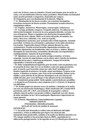 anal a las 16 horas; como un calambre. Prurito anal síempre peor de noche en
cama, o en una habitación calurosa; mejor parándose. Hemorroides con humedad
anal y prurito perianal; o congestivas, mejoradas por sangrar.
20 Polaquiuría, pero con disminución de la diuresis. Oliguría.
** 21 Disminución de los deseos sexuales, con ereaciones incompletas.
Erecciones nocturnas sin deseos sexuales. Pensamientos sexuales obsesivos,
compulsiones sádicas.
* 22 Frigidez. Amenorrea. Menorragias y metrorragias. Galactorrea.
* 23 Voz baja, psofunda; ronquera; Traqueitis dolorosa. Tos dolorosa con
obstrucción bronquial. Accesos de tos seca, garganta dolorida, voz baja: tos
seca al despertar. Disnea o taquipnea con obstrucción bronquial difusa.
Sensación de tórax caliente. Dolor en el centro del pecho, de mañana, con
nariz y boca seca y dolorida, y tos. Acné en el pecho.
24 Palpitaciones nocturnas, peor acostado sobre el lado izquierdo. Ansiedad
precordial. Arritmia con extrasístoles y pulsaciones en los oídos sincrónicas
con el pulso. Taquicardia sinusal (150 por minuto) durante las crisis
excitomotrices. Presión arterial inestable; hipotensión ortostática con
lipotimia; hipotensión con bradicardia, calor en el tórax y sudores. Bloqueo
incompleto de rama derecha; extrasístoles. Bradicardia con trigeminismo o
cuadrigeminismo. Aumento de la protrombina.
* 25 Opistótono en accesos, con el cuello en hiperextensión y el tronco
arqueado. Accesos de emprostótono, con la cabeza sobre el pecho, los hombros
separados de la cama y cuadriceps prominentes. Ataques de tortícolis
espasmódico. Urticaria en la espalda.
* 26 Dolor escópulohumeral izquierdo, peor de noche; como un pinchazo; con
la sensación de tener algo vivo en ese hombro; como una aguja persistente,
peor al tocarlo o por la presión, mejor por calor local; neuralgia en el
hombro izquierdo al acostarse a la noche, mejor moviéndose. Torpeza en las
manos. Calambres en manos y pies. Frío en las extremidades. Edema en los
tobillos y parte inferior de las piernas. Hormigueo en la cara interna del
tobillo derecho, peor cerca del fuego. Color púrpura de las extremidades.
* 27 Somnolencia postprandial. Sueño agitado, o perturbado por pesadíllas,
y se despierta con frecuencia o muy temprano (a la 1 o 2 horas). Se despierta
con dificultad.
** 28 Estado gripal con mucosas secas a la mañana, y húmedas en la noche;
con sed; con obstrucción rinofaríngea y fiebre moderada (38º). Estado febril
persistente, entre 38º y 38,5º, con irritación de la garganta y sudores
calientes (más de noche); con pesadez cefálica e inquietud; con sed y deseos
de beber alrededor de las 3 de la madrugada. Hipotermia o hipertermia sin
causa aparente.
* 29 Urticaria. Hiperhidrosis. Fotosensibilización. Lupoides.
THIOSINAMINUM
(Thíosinamina. Allylsulfocarbamida
(derivado del Aceite de semillas de mostaza))
GENERALES
** 1 Su acción más destacada se realiza como un disolvente del tejido
cicatrícial y, si bien su utilización para lograr este efecto ha sido
manejando dosis ponderables, también se ha usado con idéntica intención a la
2ªX, aunque también se ha prescripto hasta la 100M., especialmente en
adherencias postoperatorias. Se ha sugerido su uso (A.S.Hard) para demorar la
 