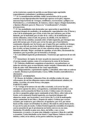 en los trastornos a punto de partida en una blenorragia suprimida
(especialmente reumatismo y problemas genitales).
*** 14 La manifestación mórbida visible característica de la sycosis
consiste en una hiperproducción tisural que aparece en la piel y algunas
mucosas bajo la forma de verrugas, condilomas, excrescencias y pólipos (ver
Particulares), y, eventualmente, de tumores, cáncer, lupus o fungus hamatodes,
y lipomas (Burnett: para él, Thuya era "el medicamento"). Estados
precancerosos.
** 15 Sus modalidades más destacadas son: agravación (o aparición de
síntomas) después de mediodía y de medianoche, especialmente a las 15 horas y
a las 3 de la madrugada; por el frío, el aire frío, por enfriarse, por el frío
húmedo, por la humedad; por el calor de la cama y de la habitación; por
ciertos alimentos, como el café, las grasas, la cebolla, el té, los dulces o
aún el olor de las comidas; acostado sobre el lado izquierdo, por destapar una
parte del cuerpo; por el tacto; por cerrar los ojos; por el movimiento;
caminando; dejando caer los brazos; por el agua fría; por cambios de tiempo;
por los rayos del sol; por la luz brillante; después del desayuno o de comer;
por el coito; en luna creciente; por el vino; mientras orina; estirando el
miembro afectado. Mejor: acostado de espaldas; al aire libre; flexionando las
miembros; por la presión; por la frotación o el masaje.
* 16 Lateralidad ízquierda predominante. Trastornos que aparecen de un solo
lado.
* 17 Sensaciones: de tapón; de tener un pelo (en mucosas); de liviandad en
el cuerpo cuando camina; como si le arrancaran la carne de los huesos.
* 18 Violentas ebulliciones sanguíneas al anochecer, con pulsaciones en
todas las arterias, peor en movimiento, mejor sentado. Llamaradas de calor.
Falta de calor vital. Distensión de las venas superficiales.
* 19 Adelgazamiento y agotamiento rápidos; u obesidad, sobre todo en caderas
y muslos. Desmayos premenstruales. Corea. Sífilis. Estados contradictorios y
alternantes.
DESEOS Y AVERSIONES
* 20 Deseos: de bebidas y alimentos fríos; de cebollas crudas; de cosas
refrescantes; de sal (los alimentos nunca están suficientemente salados); de
ácidos. Aversión a la carne fresca, a las papas.
PARTICULARES
** 21 Vértigo al levantarse de una silla o acostado, o al cerrar los ojos
(desaparece apenas los abre), o al agacharse, o mirando hacia arriba o a los
costados; con la sensación de flotar en el aire. Cefalea como si le clavaran
un clavo a pequeños golpes (peor caminando al aire libre), sobre todo en la
frente, en la eminencia frontal izquierda, en el parietal (despues del
almuerzo, mejor por la presión) y en el vértex (de 3 a 4 de la madrugada;
mejor caminando al aire libre y después de sudar). Cefaleas por excesos
sexuales, por acalorarse, por esfuerzos, al agacharse, por el té, por mirar
hacia arriba; mejor envolviéndose la cabeza o llevando la cabeza hacia atrás;
lo saca de la cama de noche. Cefalea frontal izquierda extendida al occipucio;
con la sensación de que le presionaran un botón convexo en esa zona.
Insolación. El cabello se pone seco, duro, sin brillo, y cae; o crece
lentamente, o se parte, o se pone muy delgado; o grasoso y lleno de y polvillo
o escamitas. Venas hinchadas en las sienes. Caspa blanca. Sudores con olor
dulzón, a miel, en la cabeza, en las partes cubiertas; las partes
 