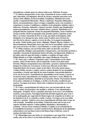 elescubiertas o donde apoya la cabeza están secas. Pitiriasis. Eczema.
** 22 Dolores desgarrantes en las cejas. Sensación de arena o ardor en los
ojos. Queratitís, con hipopion; úlceras de córnea; manchas marrones en la
córnea. Iritis sifilítica. Esclerocoroiditis. Estafiloma. Oftalmia del recién
nacido. Conjuntivitis flictenular. Miosis o midriasís. Párpados inflamados y
duros; con granulaciones como verrugas o ampollas; secos, con escamitas y
erupciones o eczema. Condilomas y nódulos en los párpados; nódulos rojos y
dolorosos. Orzuelos, chalazión y tumores tarsales, después que Staphisagria
mejora parcialmente, sin curar; nódulos duros y gruesos. Epitelioma en el
párpado inferior izquierdo. Siente los párpados hinchados, corno si hubiera un
cuerpo extraño. Siente los párpados muy pesados; ptosis. Lagrimeo al aire
libre y al viento. Sensación de frío en el ojo, que duele al destaparlo, debe
abrigarlo; si se destapa los ojos, siente como si saliera una corriente da
aire frío de la cabeza y soplara a través de ellos. Se le pegan los párpados
de noche. Visión turbia, peor al leer. Diplopía. Miopía. Moscas volantes. Ve
discos luminosos, llamaradas, luces que caen (en la oscuridad) o gotas negras
que caen (en la luz o de día); o rayas flotantes, o verdes (que la asustan).
** 23 Otitis crónicas, con secreción sobre todo a la derecha, con olor a
carne podrida. Otalgias como puntadas o desgarrantes, con micciones profusas y
repetidas. Sensación de hinchazón dentro del oído, con hipoacusia. Ruidos en
los oídos como de agua hirviendo o rugidos, o crujidos al tragar saliva.
Pólipo blando en el oído, rojopálido, que sangre fácilmente al tocarlo.
** 24 Nariz roja y caliente; erupciones rojas. Varicosidades en las aletas
nasales. Aletas nwales duras, más la izquierda. Grieta en la aleta nasal
derecha. Pliegues nasogenianos muy marcados y grasosos. Epistaxis frecuentes,
después de acalorarse o al sonarse. Coriza seco, fluyente al aire libre.
Sequedad dentro de la nariz, mejor al aire libre. Secreción nasal espesa,
verdosa, fétida, con pus y sangre; catarro crónico después de un sarampión,
escarlatina o viruela, que baja de los senos frontales; con presión dolorosa
en la raíz de la nariz. Acumulación de mucosidades en las coanas. Costras en
la mucosa nasal, especialmente en el tabique, marrones y secas, difíciles de
sacar, dejando lastimado y dolorido al arrancarlas. Ozena. Ulceraciones dentro
de la nariz, redondas en el tabique, o arriba a la derecha, recubiertas por
costras. Verrugas en la nariz. Siente olor a salmuera de pescado o a cerveza
fermentada.
** 25 Calor y enrojecimiento de toda la cara, con red marcada de venas
finas; o rubor circunscripto a las mejillas y ardiente. Cara edematizada o
abotagado. Erisipela. Pecas o manchas marrones en la cara. Cara brillante,
aceitosa, como grasosa. Neuralgia facial más del lado izquierdo, peor a las 3
de la madrugada; por supresión de blenorragia o de erupción en el oído y en
los bebedores de té; se extiende a cuello y cabeza. Verrugas en la cara, labio
superior y mentón. Sudores en la cara, especialmente del lado sobre el que no
está acostado. Sacudidas en los labios. Tumorcito como una arveja en el
espesor del labio superior. Labios pálidos, hinchados y descamados; o
azulados. Ulceras en las comisuras labiales. Crujidos en la articulación de
la mandíbula al masticar o al abrir mucho la boca. Hinchazón de las glándulas
submaxilares con una línea transversal blanca bajo el inferior, como si
acabara de beber leche.
** 26 Odontalgias peor por beber té o al masticar o por agua fría. Caries de
cuello, solo en las raíces o en los lados del diente, nunca en la corona.
 