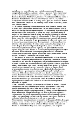 agotadoras; con o sin cólicos; a veces periódicas después del desayuno y
siempre a la misma hora; pueden ser ceitosas o grasosas. Flatos explosivos al
mover el vientre o difíciles de expulsar por constricción anal (en ocasiones
dolorosa al defecar). Ano físurado, doloroso y rodeado de condilomas planos y
dolorosos. Humedad anal acre, que aumenta con el rascado y le produce
excoriaciones. Sudores fétidos en el ano y periné, peor por la mañana. Fístula
anal. Hemorroides hinchadas, con prurito y ardor; duelen al tocarlas y, sobre
todo, estando sentado.
*** 32 Deseos urgentes y frecuentes de orinar; debe apurarse, porque, si no,
se orina; sobre todo durante la sudoración. Nefritis. Puntadas desde el recto
a la vejiga. La micción demora en comenzar y es incompleta; debe orinar cinco
o seis veces seguidas hasta vaciar la vejiga, que parece paralizada, como si
no tuviera fuerzas para evacuar la orina; tenesmo. Incontinencia de orina, de
noche, al toser, o en gotas después de haber orinado. El chorro de orina sale
doble, o muy fino o interrumpido. Siente gotear orina quemante a lo largo de
la uretra o tiene la sensación de que quedara algo de orina en la uretra o en
la fosa navicular después de orinar. Dolor quemante o cortante en la uretra
mientras orina o al terminar de orinar (orina quemante). Sale sangre de la
uretra después de orinar. Hipertrofia de próstata. Orina amarillenta o de
color vino; sanguinolenta; acuosa; copiosa y con glucosa (diabetes); con
espuma muy persistente. Prurito en la uretra; hormigueo voluptuoso en la fosa
navicular. Secreción uretral blenorragíca aguda o crónica; amarillenta,
verdosa o amarilloverdosa, copiosa, purulenta o acuosa; con el meato uretral
pegado a la mañana e hinchazón uretral y del meato.
*** 33 Sudores en los genitales masculinos, especialmente en el escroto, con
olor dulzón, como a miel, que tiñen la ropa de amarillo. Dolor en los cordones
espermáticos por supresión de una blenorragia. Condilomas en el pene, glande,
prepucio o escroto, que sangran fácilmente, arden, duelen, rezuman humedad, o
pican y supuran, peor en el cuarto creciente lunar. Excoriaciones en el glande
y en el escroto, y entre el escroto y los muslos. Ulceras en el pene, glande y
prepucio; chancros en el pene. Excrescencia roja detrás del glande; o como
coliflor, oliendo a queso rancio o salmuera. Tironeo en los testículos, con
retracción del izquierdo. Dolor quemante en el glande y punzante en el
escroto. Erecciones dolorosas y continuas, peor de noche y a la mañana, con
dolores lancinantes en la uretra. Irresistible tendencia a la masturbación.
Poluciones nocturnas que lo despiertan. Semen de olor fétido. Salida de
líquido prostático. Induración crónica de los testículos o de la próstata.
Sacudidas en el pene.
** 34 Condilomas, verrugas o excrescencías en coliflor en la vulva y vagina.
Ulceraciones vulvares; prurito y ardor. Fístula rectovaginal. Vagina muy
sensible, con dolores durante el coito, que le impiden llevarlo a cabo.
Hinchazón y excoriación en los labios vulvares. Pólipos uterinos. Prolapso de
útero. Inflamación del ovario izquierdo, con dolores violentos, ardientes o
cortantes, peor durante la menstruación, después del coito, cuando camina o
viaja, y con urgencia para orinar; necesita sentarse o acostarse; el dolor se
extiende a la ingle izquierda y, a veces, a la pierna izquierda.
Menstruaciones muy adelantadas, abundantes, prolongadas y fétidas, de sangre
negra y viscosa; o cortas y escasas. Flujo mucoso, abundante, espeso, verdoso,
irritante. Tendencia al aborto al terminar el tercer mes del embarazo, con
dolores de tironeo hacia abajo en el útero y sangre roja y con coágulos.
 