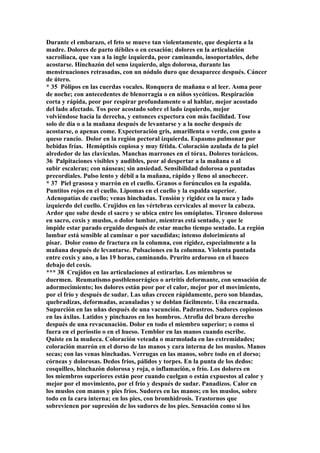Durante el embarazo, el feto se mueve tan violentamente, que despierta a la
madre. Dolores de parto débiles o en cesación; dolores en la articulación
sacroilíaca, que van a la ingle izquierda, peor caminando, insoportables, debe
acostarse. Hinchazón del seno izquierdo, algo dolorosa, durante las
menstruaciones retrasadas, con un nódulo duro que desaparece después. Cáncer
de útero.
* 35 Pólipos en las cuerdas vocales. Ronquera de mañana o al leer. Asma peor
de noche; con antecedentes de blenorragia o en niños sycóticos. Respiración
corta y rápida, peor por respirar profundamente o al hablar, mejor acostado
del lado afectado. Tos peor acostado sobre el lado ízquierdo, mejor
volviéndose hacia la derecha, y entonces expectora con más facilidad. Tose
solo de día o a la mañana después de levantarse y a la noche después de
acostarse, o apenas come. Expectoración gris, amarillenta o verde, con gusto a
queso rancio. Dolor en la región pectoral izquierda. Espasmo pulmonar por
bebidas frías. Hemóptisis copiosa y muy fétida. Coloración azulada de la piel
alrededor de las clavículas. Manchas marrones en el tórax. Dolores torácicos.
36 Palpitaciones visibles y audibles, peor al despertar a la mañana o al
subir escaleras; con náuseas; sin ansiedad. Sensibilidad dolorosa o puntadas
precordiales. Pulso lento y débil a la mañana, rápido y lleno al anochecer.
* 37 Piel grasosa y marrón en el cuello. Granos o forúnculos en la espalda.
Puntitos rojos en el cuello. Lipomas en el cuello y la espalda superior.
Adenopatías de cuello; venas hinchadas. Tensión y rigidez en la nuca y lado
izquierdo del cuello. Crujidos en las vértebras cervicales al mover la cabeza.
Ardor que sube desde el sacro y se ubica entre los omóplatos. Tironeo doloroso
en sacro, coxis y muslos, o dolor lumbar, mientras está sentado, y que le
impide estar parado erguido después de estar mucho tiempo sentado. La región
lumbar está sensible al caminar o por sacudidas; intenso dolorimíento al
pisar. Dolor como de fractura en la columna, con rigidez, especialmente a la
mañana después de levantarse. Pulsaciones en la columna. Violenta puntada
entre coxis y ano, a las 19 horas, caminando. Prurito ardoroso en el hueco
debajo del coxis.
*** 38 Crujidos en las articulaciones al estirarlas. Los miembros se
duermen. Reumatismo postblenorrágico o artritis deformante, con sensación de
adormecimiento; los dolores están peor por el calor, mejor por el movimiento,
por el frío y después de sudar. Las uñas crecen rápidamente, pero son blandas,
quebradizas, deformadas, acanaladas y se doblan fácilmente. Uña encarnada.
Supurción en las uñas después de una vacunción. Padrastros. Sudores copiosos
en las áxilas. Latidos y pinchazos en los hombros. Atrofia del brazo derecho
después de una revacunación. Dolor en todo el miembro superior; o como si
fuera en el periostio o en el hueso. Temblor en las manos cuando escribe.
Quiste en la muñeca. Coloración veteada o marmolada en las extremidades;
coloración marrón en el dorso de las manos y cara interna de los muslos. Manos
secas; con las venas hinchadas. Verrugas en las manos, sobre todo en el dorso;
córneas y dolorosas. Dedos fríos, pálidos y torpes. En la punta de los dedos:
cosquilleo, hinchazón dolorosa y roja, o inflamación, o frío. Los dolores en
los miembros superiores están peor cuando cuelgan o están expuestos al calor y
mejor por el movimiento, por el frío y después de sudar. Panadizos. Calor en
los muslos con manos y pies fríos. Sudores en las manos; en los muslos, sobre
todo en la cara interna; en los pies, con bromhidrosis. Trastornos que
sobrevienen por supresión de los sudores de los pies. Sensación como si los
 