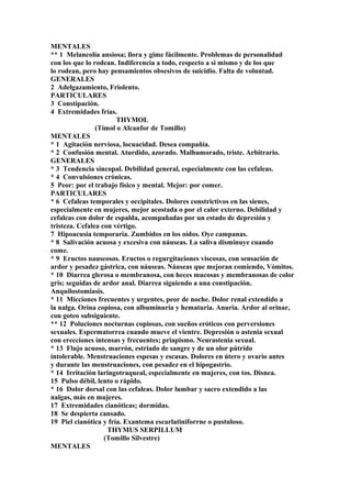 MENTALES
** 1 Melancolía ansiosa; llora y gime fácilmente. Problemas de personalidad
con los que lo rodean. Indiferencia a todo, respecto a si mismo y de los que
lo rodean, pero hay pensamientos obsesivos de suicidio. Falta de voluntad.
GENERALES
2 Adelgazamiento, Friolento.
PARTICULARES
3 Constipación.
4 Extremidades frías.
THYMOL
(Timol o Alcanfor de Tomillo)
MENTALES
* 1 Agitación nerviosa, locuacidad. Desea compañía.
* 2 Confusíón mental. Aturdido, azorado. Malhumorado, triste. Arbitrario.
GENERALES
* 3 Tendencia sincopal. Debilidad general, especialmente con las cefaleas.
* 4 Convulsiones crónicas.
5 Peor: por el trabajo físico y mental. Mejor: por comer.
PARTICULARES
* 6 Cefaleas temporales y occipitales. Dolores constrictivos en las sienes,
especialmente en mujeres, mejor acostada o por el calor externo. Debilidad y
cefaleas con dolor de espalda, acompañadas por un estado de depresión y
tristeza. Cefalea con vértigo.
7 Hipoacusia temporaria. Zumbidos en los oídos. Oye campanas.
* 8 Salivación acuosa y excesiva con náuseas. La saliva disminuye cuando
come.
* 9 Eructos nauseosos. Eructos o regurgitaciones viscosas, con sensación de
ardor y pesadez gástrica, con náuseas. Náuseas que mejoran comiendo, Vómitos.
* 10 Diarrea glerosa o membranosa, con heces mucosas y membranosas de color
gris; seguidas de ardor anal. Diarrea siguiendo a una constipación.
Anquilostomiasis.
* 11 Micciones frecuentes y urgentes, peor de noche. Dolor renal extendido a
la nalga. Orina copiosa, con albuminuria y hematuria. Anuria. Ardor al orinar,
con goteo subsiguiente.
** 12 Poluciones nocturnas copiosas, con sueños eróticos con perversiones
sexuales. Espermatorrea cuando mueve el vientre. Depresión o astenia sexual
con ereccíones intensas y frecuentes; priapismo. Neurastenia sexual.
* 13 Flujo acuoso, marrón, estriado de sangre y de un olor pútrído
íntolerable. Menstruaciones espesas y escasas. Dolores en útero y ovario antes
y durante las menstruaciones, con pesadez en el hipogastrio.
* 14 Irritación laringotraqueal, especialmente en mujeres, con tos. Disnea.
15 Pulso débil, lento o rápido.
* 16 Dolor dorsal con las cefaleas. Dolor lumbar y sacro extendido a las
nalgas, más en mujeres.
17 Extremidades cianóticas; dormidas.
18 Se despierta cansado.
19 Piel cianótica y fría. Exantema escarlatiniforrne o pustuloso.
THYMUS SERPILLUM
(Tomillo Silvestre)
MENTALES
 