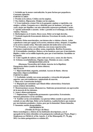 1 Irritable por la menor contradicción. Se pone furioso por pequeñeces.
Constante agitación.
PARTICULARES
2 Presión en la cabeza. Cefalea con las anginas.
3 Oye timbres. Hípoacusia. Otalgia con las anginas.
* 4 Gran tendencia a tomar frío en la garganta; anginas a repetición, con
otalgia y cefalea. Garganta seca y dolorida, peor de mañana y al tragar en
vacío, mejor por líquidos; con una coloración rojooscura profunda y ardor.
5 Apetito aumentado o ausente. Ardor y presión en el estómago, con dolor y
vómitos. Náuseas.
6 Borborigmos en el vientre. Heces secas. Dolor en la ingle derecha.
7 Testículo izquierdo bruscamente doloroso. Erecciones de noche, cortas y
dolorosas.
8 Poliuria. Orina marrónrojiza, con intenso olor a violetas o fuerte. Ardor
o pinchazos como por agujas en la uretra, mientras orina y después. Cosquilleo
en la uretra cuando orina. Marcado aumento del ácido úrico en la orina.
9 Tos frecuente, a veces seca y dolorosa, con escasa expectoración.
Afecciones respiratorias en niños: asma, coqueluche. Resfrios frecuentes.
10 Extremidades cianóticas. Dolores en los hombros, peor por el movímiento.
Rigidez y dolor en la rodilla izquierda, peor por el movimiento. Sacudidas en
los muslos.
11 Calor seguido de sudores, sobre todo en la cara y senos; de olor fuerte.
12 Eritema escarlatiniforme. Pápulas rojas. Pústulas en cara y cuello.
THYREOSTIMULINUM
(Hormona Tireotrófica del Lóbulo Anterior de la Hipófisis)
Patogenesia clínica (cuadro de datos clínicos).
MENTALES
* 1 Hiperemotividad, angustia, ansiedad. Accesos de llanto. Alterna
depresión e hiperexcitabilidad.
PARTICULARES
* 2 Exoftalniia variable con escaso parpadeo y retracción del párpado
superior, que está tembloroso y pigmentado de marrón.
3 Boca seca. Constricción faríngea.
* 4 Dispepsia por ansiedad o por litiasis biliar colesterínica. Oxiuriasis
(casos crónicos intratables).
5 Menstruaciones escasas. Dismenorrea. Sindrome premenstrual, con agravación
de la mayoría de los síntomas.
6 Asma o disnea psicógenas.
* 7 Palpitaciones. Taquicardia permanente o paroxística. Extrasístoles.
Intensas pulsaciones en las carótidas.
* 8 Temblor en las extremidades. Las piernas fallan cuando se para de estar
sentado en una silla baja. Dolor en los hombros, o poliarticulares que mejoran
por movimientos graduales y lentos, peor por la humedad. Manos húmedas.
9 Insomnio; sueños desagradables.
THYROIDINUM
(Tiroides de Oveja o de Buey)
Datos toxicológicos y clínicos de las habituales descripciones, con el
agregado de los datos obtenidos en la patogenesia realizada por Panos, Roger y
Stephenson en 196364 (J. of the Americ. J. of the Himeopathy 57, 78, pág.
201). Los datos patogenéticos se señalan (P).
 