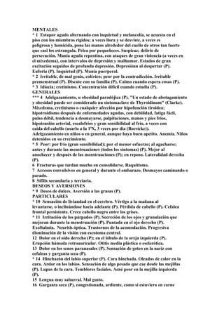 MENTALES
* 1 Estupor agudo alternando con inquietud y melancolía, se acuesta en el
piso con los miembros rígidos; a veces llora y se desviste, a veces es
peligrosa y homicida, pone las manos alrededor del cuello de otros tan fuerte
que casi los estrangula. Pelea por pequeñeces. Suspicaz; delirio de
persecución. Manía aguda repentina, con ataques de gran violencia (a veces en
el mixedema), con intervalos de depresión y malhumor. Estados de gran
excitación seguidos de profunda depresión. Depresiónn al despertar (P).
Euforia (P). Inquietud (P). Manía puerperal.
* 2 Irritable, de mal genio, colérico; peor por la contradicción. Irritable
premenstrual (P). Discute con su familia (P). Calmo cuando espera cosas (P).
* 3 Idiocía; cretinismo. Concentración difícil cuando estudia (P).
GENERALES
*** 4 Adelgazamiento, u obesidad paradójica (P). "Un estado de abotagamiento
y obesidad puede ser considerado un síntomaclave de Thyroidinum" (Clarke).
Míxedema, cretinismo o cualquier afección por hipofunción tiroidea;
hipotroidismo después de enfermedades agudas, con debilidad, fatiga fácil,
pulso débil, tendencia a desmayarse, palpitaciones, manos y pies fríos,
hipotensión arterial, escalofríos y gran sensibilidad al frío, a veces con
caída del cabello (usarlo a la 1ªX, 3 veces por día (Boerícke)).
Adelgazamiento en niños o en general, aunque haya buen apetito. Anemia. Niños
detenidos en su crecimiento.
* 5 Peor: por frío (gran sensibilidad); por el menor esfuerzo; al agacharse;
antes y durante las menstruacíones (todos los síntomas) (P). Mejor al
anochecer y después de las menstruaciones (P); en reposo. Lateralidad derecha
(P).
6 Fracturas que tardan mucho en consolidarse. Raquitismo.
7 Accesos convulsivos en general y durante el embarazo. Desmayos caminando o
parado.
8 Sífilis secundaria y terciaria.
DESEOS Y AVERSIONES
* 9 Deseo de dulces. Aversión a las grasas (P).
PARTICULARES
* 10 Sensación de liviandad en el cerebro. Vértigo a la mañana al
levantarse, o inclinándose hacia adelante (P). Pérdida de cabello (P). Cefalea
frontal persistente. Crece cabello negro entre los grises.
* 11 Irritación de los párpados (P). Secreción de los ojos y granulación que
mejoran durante la menstruación (P). Puntada en el ojo derecho (P).
Exoftalmia. Neuritis óptica. Trastornos de la acomodación. Progresiva
disminución de la visión con escotoma central.
12 Dolor en el oído derecho (P); en el lóbulo de la oreja izquierda (P).
Erupción húmeda retroauricular. Otitis media plástica o esclerótica.
13 Dolor en los senos paranasales (P). Sensación de goteo en la nariz con
cefaleas y garganta seca (P).
* 14 Hinchazón del labio superior (P). Cara hinchada. Oleadas de calor en la
cara. Ardor en los labios. Sensación de algo pesado que cae desde las mejillas
(P). Lupus de la cara. Temblores faciales. Acné peor en la mejilla izquierda
(P).
15 Lengua muy saburral. Mal gusto.
16 Garganta seca (P), congestionada, ardiente, como si estuviera en carne
 
