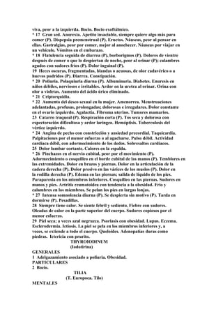 viva, peor a la izquierda. Bocio. Bocio exoftálmico.
* 17 Gran sed. Anorexia. Apetito insaciable, siempre quiere algo más para
comer (P). Dispepsia premenstrual (P). Eructos. Náuseas, peor al pensar en
ellas. Gastralgias, peor por comer, mejor al anochecer. Náuseas por viajar en
un vehículo. Vómitos en el embarazo.
* 18 Flatulencia seguida de diarrea (P), borborigmos (P). Dolores de vientre
después de comer o que lo despiertan de noche, peor al orinar (P); calambres
agudos con sudores fríos (P). Dolor inguinal (P).
19 Heces oscuras, fragmentadas, blandas o acuosas, de olor cadavérico o a
huevos podridos (P). Diarrea. Constipación.
* 20 Poliuria. Polaquiuria diurna (P). Albuminuria. Diabetes. Enuresis en
niños débiles, nerviosos e irritables. Ardor en la uretra al orinar. Orina con
olor a violetas. Aumento del ácido úrico eliminado.
* 21 Criptorquidia.
* 22 Aumento del deseo sexual en la mujer. Amenorrea. Menstruaciones
adelantadas, profusas, prolongadas; dolorosas e irregulares. Dolor constante
en el ovario izquierdo. Agalactia. Fibroma uterino. Tumores mamarios.
23 Catarro traqueal (P). Respiración corta (P). Tos seca y dolorosa con
expectoración dificultosa y ardor laríngeo. Hemóptisis. Tuberculosis del
vértice izquierdo.
* 24 Angina de pecho con constricción y ansiedad precordial. Taquicardia.
Palpitaciones por el menor esfuerzo o al agacharse. Pulso débil. Actividad
cardíaca débil, con adormecimiento de los dedos. Sobresaltos cardíacos.
25 Dolor lumbar cortante. Calores en la espalda.
* 26 Pinchazos en el nervio cubital, peor por el movimiento (P).
Adormecimiento o cosquilleo en el borde cubital de las manos (P). Temblores en
las extremidades. Dolor en brazos y piernas. Dolor en la articulación de la
cadera derecha (P). Dolor presivo en las várices de los muslos (P). Dolor en
la rodilla derecha (P). Edema en las piernas; salida de líquido de los pies.
Paraparesia en los miembros inferiores. Cosquilleo en las piernas. Sudores en
manos y pies. Artritis reumatoidea con tendencia a la obesidad. Frío y
calambres en los miembros. Se pelan los pies en largas lonjas.
* 27 Intensa somnolencia diurna (P). Se despierta sin motivo (P). Tarda en
dormirse (P). Pesadillas.
28 Siempre tiene calor. Se siente febril y sediento. Fiebre con sudores.
Oleadas de calor en la parte superior del cuerpo. Sudores copiosos por el
menor esfuerzo.
29 Píel seca; a veces azul negruzca. Psoriasis con obesidad. Lupus. Eczema.
Esclerodermia. Ictíosis. La piel se pela en los miembros inferiores y, a
veces, se extiende a todo el cuerpo. Queloides. Adenopatías duras como
piedras. Ictericia con prurito.
THYROIODINUM
(Iodotirina)
GENERALES
1 Adelgazamiento asociado a poliuria. Obesidad.
PARTICULARES
2 Bocio.
TILIA
(T. Europoea. Tilo)
MENTALES
 