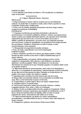 PARTICULARES
2 Se ha utilizado como loción (en tintura o 1ªX), localmente, en sabañones
rojos no ulcerados.
TANACETUM
(T. Vulgare. Balsamita Menor. Tanaceto)
MENTALES
1 Fatiga mental por el menor esfuerzo mental, peor en una habitación
calurosa; no puede fijar su atención en nada, como si fuera a perder la razón.
Confusión; incoherencia e indiferencia.
2 Grita y cae sin sentido, quedando inconsciente una hora; luego vomita y
recupera la conciencia. Irritabilidad.
GENERALES
* 3 Espasmos coreiformes por parásitos intestinales o durante las
menstruaciones. Convulsiones epilépticas clónicas y tónicas, con espuma bucal,
manos en puño con el pulgar flexionado adentro, con espasmos de los músculos
respiratorios que fuerzan el aire a través de los labios con un siseo o
silbido; seguidas de agotamiento y un coma corto, con relajación muscular
entre los accesos, excepto las mandíbulas; con mordedura de la lengua durante
las convulsiones. Temblores. Pulsaciones en todo el cuerpo, o como
estremecimientos. Gran cansancio.
* 4 Brusquedad en la aparición de muchos síntomas.
5 Peor: de noche, especialmente a las 4 de la madrugada.
PARTICULARES
6 Mareos. Plenitud y presión en la cabeza, que llegan al dolor. Cefalea
frontal con dolor cortante en las sienes. Cefalea occípitofrontal; por el
menor esfuerzo.
7 Ojos congestionados, con aspecto vidrioso púrpura oscuro, con las
conjuntivas edematizadas. Ojos abiertos y muy brillantes, con intensa
midriasis y arreflexia pupilar. Míosis. Estrabismo leve a la derecha.
Movimientos de rotación de los ojos. Párpados pegados a la mañana. Dolor sordo
en los globos oculares.
* 8 Hipoacusia durante las menstruaciones, sobre todo si son abundantes y
dolorosas, y se acompañan de somnolencia y adormecimiento cerebral. Sensación
de que algo cierra bruscamente los oídos. Puntadas en el oído interno. Su
propia voz le suena extraña. Oye timbres o rugidos.
9 Sequedad nasal; o profusa secreción mucosa que sale de la nariz.
10 Rasgos fijos con expresión solemne. Cara arrebatada con mejillas muy
rojas. Boca y nariz tironeadas un poco a la derecha.
11 Lengua blanca, la siente áspera. Boca con sangre; espuma bucal.
12 Garganta áspera. No puede tragar.
13 Sed. Eructos constantes; ácidos, peor de noche. Náuseas y vómitos.
Languidez gástrica. Peso, ardor y calor en el estómago.
14 Dolores sordos en el hipocondrio derecho, agudos en el izquierdo. Cólicos
periumbilicales cortantes o punzantes, peor después de medianoche o a las 4
horas. Siente los intestinos llenos do líquido. Dolor en todo el costado
izquierdo del vientre. Sensación de calor difuso en el vientre.
* 15 Diarrea disenteriforme con dolores de vientre espasmódicos
precediéndola, y necesidad súbita de mover el vientre, sobre todo después de
comer; tenesmo.
16 Polaquiuria y poliuria, aún nocturna. Orina oscura, fétida.
 
