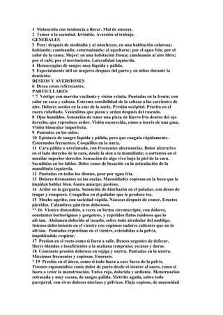 1 Melancolía con tendencia a llorar. Mal de amores.
2 Temor a la sociedad. Irritable. Aversión al trabajo.
GENERALES
3 Peor: después de mediodía y al anochecer; en una habitación calurosa;
hablando; caminando; estornudando; al agacharse; por el agua fría; por el
calor de la cama. Mejor: en una habitación fresca; caminando al aire libre;
por el café; por el movimiento. Lateralidad izquierda.
4 Hemorragias de sangre muy líquida y pálida.
5 Especialmente útil en mujeres despues del parto y en niños durante la
dentición.
DESEOS Y AVERSIONES
6 Desea cosas refrescantes.
PARTICULARES
* 7 Vértigo con marcha vacilante y visión velada. Puntadas en la frente, con
calor en cara y cabeza. Extrema sensibilidad de la cabeza a las corrientes de
aire. Dolores sordos en la raíz de la nariz. Presión occipital. Prurito en el
cuero cabelludo. Vesiculitas que pican y arden después del rascado.
8 Ojos hundidos. Sensación de tener una pieza de hierro frío dentro del ojo
derecho, que reproduce ardor. Visión oscurecida, como a través de una gasa.
Visión binocular imperfecta.
9 Puntadas en los oídos.
10 Epistaxis de sangre líquida y pálida, pero que coagula rápidamente.
Estornudos frecuentes. Cosquilleo en la nariz.
11 Cara pálida o arrebatada, con frecuentes alternancias. Dolor ulcerativo
en el lado derecho de la cara, desde la sien a la mandíbula; o cortantes en el
maxilar superior derecho. Sensación de algo vivo bajo la piel de la cara.
Sacudidas en los labios. Dolor como de luxación en la articulación de la
mandíbula izquierda.
12 Puntadas en todos los dientes, peor por agua fría.
13 Dolores tironeantes en las encías. Mucosidades copiosas en la boca que le
impiden hablar bien. Gusto amargo; pastoso.
14 Ardor en la garganta. Sensación de hinchazón en el paladar, con deseo de
tragar y ronquera. Cosquilleo en el paladar que le produce tos.
15 Mucho apetito, con saciedad rápida. Náuseas después de comer. Eructos
pútridos. Calambres gástricos dolorosos.
** 16 Vientre distendido, a veces en forma circunscripta, con dolores,
constantes borborigmos y gorgoteos, y repetidos flatos ruidosos que lo
alivian. Abdomen dolorido al tocarlo, sobre todo alrededor del ombligo.
Intenso dolorimiento en el vientre con copiosos sudores calientes que no lo
alivian. Puntadas repentinas en el vientre, extendidas a la pelvis,
impidiéndole respirar.
17 Presion en el recto como si fuera a salir. Deseos urgentes de defecar.
Heces blandas e insuficientes a la mañana temprano; escasas y duras.
18 Constante presión dolorosa en vejiga y uretra. Puntadas en la uretra.
Micciones frecuentes y copiosas. Enuresis.
* 19 Presión en el útero, como si todo fuera a caer fuera de la pelvis.
Tironeo espasmódico como dolor de parto desde el vientre al sacro, como si
fuera a venir la menstruación. Vulva roja, dolorida y ardiente. Menstruación
retrasada y muy escasa, de sangre pálida. Metritis aguda, sobre todo
puerperal, con vivos dolores uterinos y pélvicos. Flujo copioso, de mucosidad
 