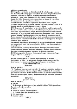 pálida, peor caminando.
20 Cosquilleo e irritación en el lado izquierdo de la laringe, que provoca
tos. Puntadas en la laringe, peor por hablar. Ronquera. Suspiros frecuentes.
Opresión. Debilidad en el pecho. Presión y pinchazos retroesternales.
Hinchazón y dolor como golpeado en la articulación esternoclavicular
izquierda. Dolor desgarrante en el pectoral mayor izquierdo a la axila y
brazo con cansancio y parálisis en el brazo.
21 Dolorimiento precordial. Taquicardia. Pulso lleno, duro y rápido.
22 Dolor desgarrante de la nuca al hombro. Pinchazos, tironeos y calor en el
lado derecho de la espalda. Pesadez en sacro y dorso.
23 Dolores como de magulladura en las extremidades; temblores; cansancio.
Pesadez paralítica en los brazos; en el hombro izquierdo, doloroso. Cansancio
en el brazo izquierdo cuando cuelga. Dolores desgarrantes en los miembros.
Calambres en los flexores del miembro inferior. Dolor en la cadera izquierda
estando sentado. Tensión en los músculos anteriores de los muslos como si
fueran muy cortos. Sensación de pierna atada apretadamente cuando camina.
Calambre en la planta izquierda. Dolor ulcerativo en el pulpejo del dedo gordo
izquierdo, peor al tocarlo.
24 Bostezos, somnolencia; agotamiento. Se despierta bruscamente. Insomnio
con inquietud; la cama parece dura. Sueños vívidos y horribles, con piernas
muy sudadas.
25 Escalofríos al anochecer. Calor en todo el cuerpo, especialmente en la
cabeza y mejillas. Sudores nocturnos; calientes y copiosos apenas se duerme.
Los sudores aumentan cuando aumentan los dolores reumáticos.
26 Piel roja; granitos duros con violento prurito, que arden como fuego
después del rascado. Urticaria.
TIMO
Ha sido utilizado, a la 6ª, en retardos del crecimiento, en retardos
intelectuales en niños y en la senectud. Boerícke indica su uso en artritis
deformantes y en las osteoartritis por perturbaciones metabólicas.
TINOSPORA CORDIFOLIA
(Gulancha)
PARTICULARES
* 1 Paludismo: casos recientes con fiebre de mañana, escalofríos, temblores,
sed, cefalea y vómitos biliosos. Antiguas fiebres con historia de postración
por pérdidas seminales. Fiebre después de abuso de quinina, con ardor en los
ojos, cara, manos y pies; hepato y esplenomegalia, ojos amarillos, pérdida de
apetito, etc.
TITANIUM
(El metal Titanio)
PARTICULARES
1 Mareos.
** 2 Hemiopía vertical; solo se vé una mitad del objeto. Visión imperfecta.
Desea tener los ojos cerrados.
3 Rinitis.
4 Anorexia. Náuseas. Malestar gástrico.
** 5 Eyaculación precoz durante el coito.
6 Nefritis crónica.
7 Eczema. Lupus.
TONGO
 