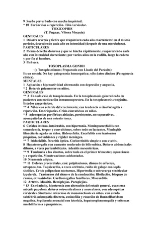 9 Sueño perturbado con mucha inquietud.
* 10 Forúnculos a repetición. Tiña versicolor.
TOXICOPHIS
(T. Pugnax. Vibora Mocasín)
GENERALES
1 Dolores severos y fiebre que reaparecen cada año exactamente en el mismo
período, decreciendo cada año en intensidad (después de una mordedura).
PARTICULARES
2 Pierna derecha dolorosa y que se hincha rápidamente, reapareciendo cada
año con intensidad decreciente; por varios años en la rodilla, luego la cadera
y por fin el hombro.
3 Piel seca.
TOXOPLASMA GONDII
(o Toxoplasminum; Preparado con Lisado del Parásito)
Es un nosode. No hay patogenesia homeopatica; sólo datos clínicos (Patogenesia
clínica).
MENTALES
1 Agitación e hiperactividad alternando con depresión y angustia.
* 2 Retardo psicomotor en niños.
GENERALES
** 3 En todo caso de toxoplasmosis. En la toxoplasmosis generalizada en
pacientes con medicación inmunusupresora. En la toxoplasmosis congénita.
Estados cancerínicos.
** 4 Niños con retardo del crecimiento; con tendencia a rinofaringitís a
repetición. Embríopatías. Crisis convulsivas en niños.
* 5 Adenopatías periféricas aisladas, persistentes, no supurativas,
acompañadas de una astenia tenaz.
PARTICULARES
6 Cefalea intensa, intolerable, con hipertonía. Meníngoencefalitis con
somnolencia, torpor y convulsiones, sobre todo en lactantes. Meningitis
lifoncítaria aguda en niños. Hidrocefalia. Encefalitis con trastornos
psíquicos, convulsiones y rigidez meníngea.
** 7 Iridociclitis. Neuritis óptica. Corioretinitis simple o con uveitis.
8 Hepatomegalia con aumento moderado de bilirrubina. Dolores abdomínales
difusos, a veces períumbilicales. Adenitis mesentéricas.
** 9 Tendencía a los abortos, sobre todo en el primer trimestre; espontáneos
y a repetición. Menstruaciones adelantadas.
10 Neumonía atipica.
** 11 Dolores precordiales, con: palpitaciones, disnea de esfuerzo,
ortopnea, tos. Taquicardia, a veces arritmia, ruido de galope con soplo
sistólico. Crisis polipneicas nocturnas. Hipertrofia o sobrecarga ventricular
izquierda. Trastornos del ritmo o de la conducción: fibrilación, bloqueo de
ramas, extrasistolias. Cardiomegalias familiares. Miocarditis.
12 Artritis. Míositis. Hemiplejias. Paraplejias.
* 13 En el adulto, hipotermia con alteración del estado general, exantema
máculo papuloso, dolores osteoarticulares y musculares; con adenopatías
cervicales. Sindrome infeccioso de mononucleosis en niños, con estado
subfebril, adenopatía discreta, eosinofilia y reacción de BunnelDavidson
negativa. Septicemia neonatal con ictericia, hepatoesplenomegalia y eritemas
morbiliformes o purpúrícos.
 