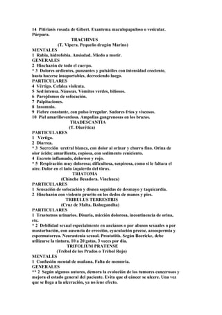 14 Pitiriasis rosada de Gibert. Exantema maculopapuloso o vesicular.
Púrpura.
TRACHINUS
(T. Vipera. Pequeño dragón Marino)
MENTALES
1 Rabia, hidrofobia. Ansiedad. Miedo a morir.
GENERALES
2 Hinchazón de todo el cuerpo.
* 3 Dolores ardientes, punzantes y pulsátiles con intensidad creciente,
hasta hacerse insoportables, decreciendo luego.
PARTICULARES
4 Vértigo. Cefalea violenta.
5 Sed intensa. Náuseas. Vómitos verdes, biliosos.
6 Parojdsmos de sofocación.
7 Palpitaciones.
8 Insomnio.
9 Fiebre constante, con pulso irregular. Sudores fríos y viscosos.
10 Piel amarilloverdosa. Ampollas gangrenosas en los brazos.
TRADESCANTIA
(T. Diurética)
PARTICULARES
1 Vértigo.
2 Diarrea.
* 3 Secreción uretral blanca, con dolor al orinar y chorro fino. Orina de
olor ácido; amarillenta, copiosa, con sedimento ceniciento.
4 Escroto inflamado, doloroso y rojo.
* 5 Respiración muy dolorosa; dificultosa, suspirosa, como si le faltara el
aire. Dolor en el lado izquierdo del tórax.
TRIATOMA
(Chinche Besadora. Vinchuca)
PARTICULARES
1 Sensación de sofocación y disnea seguidas de desmayo y taquicardia.
2 Hinchazón con violento prurito en los dedos de manos y pies.
TRIBULUS TERRESTRIS
(Cruz de Malta. Ikshugandha)
PARTICULARES
1 Trastornos urinarios. Disuria, micción dolorosa, incontinencia de orina,
etc.
* 2 Debilídad sexual especialmente en ancianos o por abusos sexuales o por
masturbación, con ausencia de erección, eyaculación precoz, azoospermia y
espermatorrea. Neurastenia sexual. Prostatitis. Según Boericke, debe
utilizarse la tintura, 10 a 20 gotas, 3 veces por día.
TRIFOLIUM PRATENSE
(Trébol de los Prados o Trébol Rojo)
MENTALES
1 Confusión mental de mañana. Falta de memoria.
GENERALES
** 2 Según algunos autores, demora la evolución de los tumores cancerosos y
mejora el estado general del paciente. Evita que el cáncer se ulcere. Una vez
que se llega a la ulceración, ya no iene efecto.
 