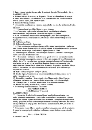 3 Peor: en una habitación cerrada; después de dormir. Mejor: al aire libre.
PARTICULARES
4 Cefalea intensa de mañana al despertar. Siente la cabeza llena de sangre.
Cefalea intermitente. Aturdimiento en el cerebro anterior. Pinchazos en la
frente. Costra láctea, con escamas secas.
5 Ojos doloridos y pesados.
* 6 Secreción nasal mucosa o acuosa aumentada, con mucha irritación. Coriza
de heno.
** 7 Mucosa bucal sensiBle. Sialorrea muy intensa.
** 8 Congestíón y plenitud o inflamación de las glándulas salivales,
especialmnente las parótidas, con sialorrea copiosa. Paperas.
9 Gran cantidad de mucosidades en la garganta, que trata de expulsar.
Garganta irritada, como quemada. Dolor que atraviesa la úvula y lo hace
lagrimear.
10 Sed intensa. Hipo.
11 Cólicos abdominales frecuentes.
* 12 Muy constipado, con heces duras, cubiertas de mucosidados, y cada vez
que evacúa, salen algunas gotas de sangre oscura, acompañadas de una sensación
de tironeo hacia abajo, como sí fuera a prolapsarse el recto.
13 Orina copiosa. Tenesmo vesical después de orinar. Malestar en la región
renal y en todo el árbol urinario.
** 14 Sequedad e irritación en la tráquea que le provoca tos seca incesante;
trata de aclarar su garganta, como si tuviera un cuerpo extraño. Disnea mejor
al aire libre. Tos coqueluchosa nocturna, o coqueluche; escalofríos de noche
con la tos, que se agrava al aire libre. Tos con sialorrea y ronquera; con
expectoración. Sensación de tórax lleno de sangre después de mediodía. Siente
el tórax apretado o con opresión cuando está acostado. Sensación de que
respira aire caliente.
15 Pulso lento e irregular; o rápido y lleno.
16 Cuello rigido. Calambres en los esternocleidomastoideos, mejor por el
calor y masajes; con la tos.
17 Cosquilleo en palma y brazo izquierdos. Manos y pies fríos. Ulceras
tibiales en ancianos, con escamas. Dolor reumático en la planta del pie.
18 Al despertar a la manana, siente como si no hubiera dormido.
19 Fiebre con pies y manos frías y cabeza caliente.
* 20 Impétigo con costras secas y escamas.
TRIFOLIUM REPENS
(Trébol Blanco o Trepador)
PARTICULARES
** 1 Sensación de plenitud o congestión en las glándulas salívales, con
dolor y endurecimiento sobre todo en las submaxilares, seguidos de copiosa
salivación acuosa, especialmente estando acostado, y con gusto a sangre en la
boca y garganta; a veces con adenopatías submaxilares y cervicales. Se utiliza
en la profilaxis de las paperas, durante una epidemia (a la 200ª), así como en
su tratamiento.
* 2 Sensación como si fuera a detenerse el corazón, con gran miedo y sudores
fríos en la cara; mejor irguiéndose en la cama o moviéndose, peor estando
solo.
TRILLIUM CERNUM
PARTICULARES
 