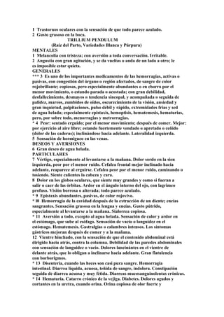 1 Trastornos oculares con la sensación de que todo parece azulado.
2 Gusto grasoso en la boca.
TRILLIUM PENDULUM
(Raíz del Parto, Variedades Blanca y Púrpura)
MENTALES
1 Melancolía con tristeza; con aversión a toda conversación. Irritable.
2 Angustia con gran agitación, y se da vueltas o anda de un lado a otro; le
es imposible estar quieta.
GENERALES
*** 3 Es uno de los importantes medicamentos de las hemorragias, activas o
pasivas, con congestión del órgano o región afectados, de sangre de color
rojobrillante; copiosas, pero especialmente abundantes o en chorro por el
menor movimiento, o estando parada o acostada; con gran debilidad,
desfallecimiento, desmayos o tendencia sincopal, y acompañada o seguida de
palidez, mareos, zumbidos de oídos, oscurecimiento de la visión, ansiedad y
gran inquietud, palpitaciones, pulso débil y rápido, extremidades frías y sed
de agua helada; especialmente epistaxis, hemoptisis, hematemesis, hematurias,
pero, por sobre todo, menorragias y metrorragias.
* 4 Peor: sentado erguido; por el menor movimiento; después de comer. Mejor:
por ejercicio al aire libre; estando fuertemente vendado o apretado o ceñido
(dolor de las caderas); inclinándose hacia adelante. Lateralidad izquierda.
5 Sensación de hormigueo en las venas.
DESEOS Y AVERSIONES
6 Gran deseo de agua helada.
PARTICULARES
7 Vértigo, especialmente al levantarse a la mañana. Dolor sordo en la sien
izquierda, peor por el menor ruido. Cefalea frontal mejor inclinado hacia
adelante, reaparece al erguirse. Cefalea peor por el menor ruido, caminando o
tosiendo. Siente calientes la cabeza y cara.
8 Dolor en los globos oculares, que siente muy grandes y como si fueran a
salir o caer de las órbitas. Ardor en el ángulo interno del ojo, con lagrimeo
profuso. Visión borrosa o alterada; todo parece azulado.
* 9 Epistaxis abundantes, pasivas, de color rojovivo.
* l0 Hemorragia de la cavidad después de la extracción de un diente; encías
sangrantes. Sensación grasosa en la lengua y encías. Gusto pútrido,
especialmente al levantarse a la mañana. Sialorrea copiosa.
* 11 Aversión a todo, excepto al agua helada. Sensación de calor y ardor en
el estómago, que sube al esófago. Sensación de vacío o languidez en el
estómago. Hematemesis. Gastralgías o calambres intensos. Los síntomas
gástricos mejoran después de comer y a la mañana.
12 Vientre hinchado, con la sensación de que el contenido abdominal está
dirigido hacia atrás, contra la columna. Debilidad de las paredes abdominales
con sensación de languidez o vacío. Dolores lancinántes en el vientre de
delante atrás, que lo obligan a inclinarse hacia adelante. Gran flatulencia
con borborigmos.
* 13 Disenteria, cuando las heces son casi pura sangre. Hemorragia
intestinal. Diarrea líquida, acuosa, teñida de sangre, indolora. Constipación
seguida de diarrea acuosa y muy fétida. Diarreas mucosanguinolentas crónicas.
* 14 Hematuria. Catarro crónico de la vejiga. Diabetes. Dolores agudos y
cortantes en la uretra, cuando orina. Orina copiosa de olor fuerte y
 