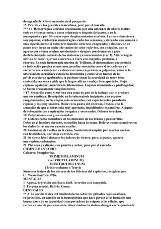 desagradable. Goteo urinario en el puerperio.
15 Prurito en los genitales masculinos, peor por el rascado.
*** 16 Hemorragias uterinas ocasionadas por una amenaza de aborto (sobre
todo en el tercer mes), o antes o durante o después del parto, o en la
menopausia o por fibromas o por desplazamientos uterinos. Las menstruaciones
son copiosas, verdaderas menorragias, cada dos semanas, y durando una semana o
más especialmente si hubo previamente esfuerzos exagerados o después de un
paseo muy largo en coche; de sangre de color rojovivo, con coágulos, que se
agrava por el más mínimo movimiento y siempre con desmayos y gran
desfallecimiento, además de los síntomas ya mencionados (ver 3). Metrorragias
activas de color rojovivo u oscuras, a veces con coágulos, profusas, a
chorros. En toda hemorragia uterina de Trillium, el síntomaclave que permite
su indicación precisa es una muy peculiar sensación como si las caderas y el
sacro fueran a romperse o estuvieran rotos en pedazos o golpeados, como si la
artículación sacroilíaca estuviera distendida y como si los huesos de la
pelvis estuvieran quebrados; la paciente siente la necesidad de tener bien
contenida esa zona y pide que le hagan allí un vendaje bien apretado. Flujo
copioso, agotador; amarillento, filamentoso. Loquios abundantes y prolongados;
se hacen bruscamente sanguinolentos.
* 17 Sensación como si tuviera una miga de pan en la laringe que le produce
una tos continua. Hemóptisis: en la tuberculosis incipiente, con esputos
sanguinolentos; en las etapas más avanzadas, con expectoración purulenta
copiosa y tos muy molesta. Dolor en la punta del esternón. Disnea, con la
sensación de que el tórax está muy apretado, impidiéndole expandirse. Ataques
de sofocación con respiración irregular y estornudos. Dolores torácicos.
18 Palpitaciones con gran ansiedad.
19 Dolores como calambres en los músculos de los brazos y pantorrillas.
Dolor en el hombro derecho, extendido hasta la mano. Dolores como calambres en
los dedos de las manos cuando escribe.
20 Insomnio; da vueltas en la cama. Sueño interrumpido por muchos sueños:
con festividades, que viaja en trineo, etc.
21 Se siente febril durante los dolores de vientre, pero, al pasar, aparece
una copiosa sudoración.
22 Piel seca y caliente, con prurito y ardor, peor por el rascado.
COMPLEMENTARIO:
Calcarea Phosphorica.
TRIMETHYLAMINUM
(ver PROPYLAMINUM)
TRINITROTOLUENUM
(Trinitrotolueno o Trotyl)
Síntomas tóxicos de los obreros de las fábricas del explosivo, recogidas por
C. Wesselhoeft en 1926.
MENTALES
1 Apatía, depresión con llanto fácil. Aversión a la compañía.
2 Torpeza mental. Delirio. Coma.
GENERALES
** 3 La acción tóxica del trinitrotolueno sobre los glóbulos rojos ocasiona,
en principio, un cambio en la hemoglobina que hace perder a los hematíes una
buena parte de su capacidad transportadora de oxígeno a las células, que
entran en anoxia por anoxemia, observándose la síntomatología correspondiente:
 