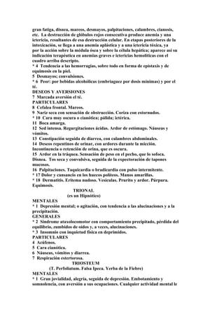 gran fatiga, disnea, mareos, desmayos, palpitaciones, calambres, cianosis,
etc. La destrucción de glóbulos rojos consecutiva produce anemia y una
ictericia, resultantes de esa destrucción celular. En etapas posteriores de la
intoxicación, se llega a una anemia aplástica y a una ictericia tóxica, ya
por la acción sobre la médula ósea y sobre la célula hepática; aparece así su
indicación terapéutica en anemias graves e ictericias hemolíticas con el
cuadro arriba descripto.
* 4 Tendencia a las hemorragias, sobre todo en forma de epístaxis y de
equimosis en la piel.
5 Desmayos; convulsiones.
* 6 Peor: por bebidas alcohólicas (embriaguez por dosis mínimas) y por el
té.
DESEOS Y AVERSIONES
7 Marcada aversión el té.
PARTICULARES
8 Cefalea frontal. Mareos.
9 Nariz seca con sensación de obstrucción. Coriza con estornudos.
* 10 Cara muy oscura o cianótica; pálida; ictérica.
11 Boca amarga.
12 Sed intensa. Regurgitaciones ácídas. Ardor de estómago. Náuseas y
vómitos.
13 Constipación seguida de diarrea, con calambres abdominales.
14 Deseos repentinos de orinar, con ardores durante la micción.
Incontinencia o retención de orina, que es oscura.
15 Ardor en la tráquea. Sensación de peso en el pecho, que lo sofoca.
Disnea. Tos seca y convulsiva, seguida de la expectoración de tapones
mucosos.
16 Palpitaciones. Taquicardia o bradicardia con pulso intermitente.
* 17 Dolor y cansancio en los huecos políteos. Manos amarillas.
* 18 Dermatitis. Eritema nudoso. Vesículas. Prurito y ardor. Púrpura.
Equimosis.
TRIONAL
(es un Hipnótico)
MENTALES
* 1 Depresión mental; o agitación, con tendencia a las alucinaciones y a la
precipitación.
GENERALES
* 2 Sindrome ataxolocomotor con comportamiento precipitado, pérdida del
equilibrio, zumbidos de oídos y, a veces, alucinaciones.
* 3 Insomnio con inquietud física en deprimidos.
PARTICULARES
4 Acúfenos.
5 Cara cianótica.
6 Náuseas, vómitos y diarrea.
7 Respiración estertorosa.
TRIOSTEUM
(T. Perfoliatum. Falsa Ipeca. Yerba de la Fiebre)
MENTALES
* 1 Gran jovialidad, alegría, seguida de depresión. Embotamiento y
somnolencia, con aversión a sus ocupaciones. Cualquier actividad mental le
 
