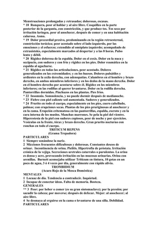 Menstruaciones prolongadas y retrasadas; dolorosas, escasas.
* 18 Ronquera, peor al hablar y al aire libre. Cosquilleo en la parte
posterior de la garganta, con constricción, y que produce tos. Tos seca por
irritación laríngea, peor al anochecer, después de comer y en una habitación
calurosa. Asma.
* 19 Dolor precordial presivo, predominando en la región retroesternal,
constricción torácica; peor acostado sobre el lado izquierdo, por las
emociones y el esfuerzo; extendido al omóplato izquierdo; acompañado de
extrasístoles, especialmente marcados al despertar y a las 8 horas. Pulso
lento y débil.
* 20 Rigidez dolorosa de la espalda. Dolor en el coxis. Dolor en la nuca y
occipucio, con sudores y con frío y rigidez en los pies. Dolor reumático en la
espalda al agacharse.
* 21 Rigidez en todas las articulaciones, peor acostado. Dolores
generalizados en las extremidades; y en los huesos. Dolores pulsátiles y
ardientes en la axila derecha, con adenopatías. Calambres en el hombro y brazo
derecho, en ambos miembros inferiores y en los dedos de la mano derecha. Dolor
en el hombro derecho por acostarse sobre él. Rigidez en los miembros
inferiores; en las rodillas al querer levantarse. Dolor en la rodilla derecha.
Pantorrillas dormidas. Pinchazos en las plantas. Pies fríos.
* 22 Insomnio. Somnolencia, y no puede dormir después de medianoche.
* 23 Fiebre con piel caliente sed aumentada. Sudores y generalizados.
* 24 Prurito en todo el cuerpo, especialmente en los pies, cuero cabelludo,
palmas; con erupciones secas. Plantas de los pies pruriginosas al anochecer y
en la cama. Erupción eritematosa en las pantorrillas, espalda, escroto y en la
cara interna de los muslos. Manchas marrones. Se pela la piel del vientre.
Hiperestesia de la piel con sudores copiosos, peor de noche y por ejercicios.
Vesículas en la frente, tórax y brazo derecho. Gran prurito nocturno con
ronchas en todo el cuerpo.
TRITICUM REPENS
(Grama Trepadora)
PARTICULARES
1 Siempre sonándose la nariz.
2 Micciones frecuentes dificultosas y dolorosas. Constantes deseos de
orinar. Incontinencia de orina. Pielitis. Hipertrofia de próstata. Irritación
crónica de la vejiga. Secreciones uretrales catarrales o purulentas. La orina
es densa y acre, provocando irritación en las mucosas urinarias. Orina con
arenillas. Burnett aconsejaba utilizar Triticum en tintura, 10 gotas en un
poco de agua, 3 ó 4 veces por día, generalmente con rápido alivio.
TROMBIDIUM
(Acaro Rojo de la Mosca Doméstica)
MENTALES
1 Locuaz de día. Tendencia a contradecir. Inquietud.
2 Incapaz de conectar ideas. Falta de memoria. Bosteza.
GENERALES
** 3 Peor: por beber o comer (es su gran síntomaclave); por la presión; por
sacudir la cabeza; por moverse; después de defecar. Mejor: al anochecer; al
aire libre.
4 Se desmaya al erguirse en la cama o levantarse de una silla. Debilidad.
PARTICULARES
 