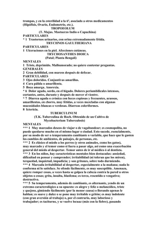 trompas, y en la esterilidad a la 6ª, asociado a otros medicamentos
(Hipófisis, Ovario, Endometrio, etc.).
TROPOEOLUM
(T. Majus. Mastuerzo Indio o Capuchina)
PARTICULARES
* 1 Trastornos urinarios, con orina extremadamente fétida.
TRYCHNOS GAULTHERIANA
PARTICULARES
1 Ulceraciones en la piel. Afecciones cutáneas.
TRYCHOSANTHES DIOICA
(Patal; Planta Bengalí)
MENTALES
1 Triste, deprimido. Malhumorado; no quiere contestar preguntas.
GENERALES
2 Gran debilidad, con mareos después de defecar.
PARTICULARES
3 Ojos doloridos. Conjuntivas amarillas.
4 Cara pálida o amarillenta.
5 Boca amarga. Anorexia.
* 6 Dolor agudo, sordo, en el hígado. Dolores periumbilicales intensos,
cortantes, antes, durante y después de mover el vientre.
* 7 Diarrea aguda o crónica con heces copiosas y frecuentes, acuosas,
amarillentas, en chorro, muy fétidas, a veces mezcladas con algunas
mucosidades blancas o verdosas. Diarreas coleriformes.
8 Ictericia.
TUBERCULINUM
(T.K. Tuberculina de Roch. Obtenido de un Cultivo de
Mycobacterium Tuberculosis)
MENTALES
*** 1 Muy marcados deseos de viajar o de vagabundear; es cosmopolita, no
puede quedarse mucho en el mismo lugar o ciudad. Esto sucede, esencialmente,
por su modo de ser o temperamento cambiante o variable, que hace que le gusten
los cambios de ambientes, de paisajes, de personas, etc.
*** 2 Es clásico el miedo a los perros (y otros animales, como los gatos),
muy marcado y el temor como si fuera a pasar algo, asi como una exacerbación
general del miedo al despertar. Temor antes de ir al médico ó al dentista.
*** 3 En los niños, hay características mentales bien destacadas: ansiedad,
dificultad en pensar y comprender; irritabilidad (ni toleran que los miren),
terquedad, inquietud, impudicia; y son gritones, sobre todo durmiendo.
*** 4 Marcada irritabilidad al despertar, especialmente a la mañana; nada lo
conforma ni lo satisface. Se ofende fácilmente, es muy susceptible. Amenaza,
quiere romper cosas, a veces hasta se golpea la cabeza contra la pared u otros
objetos o cosas; grita, insulta, blasfema; es terco, resentido o vengativo;
destructivo.
*** 5 Su temperamento, además de cambiante, es alternante, yendo de un
extremo caracterológico a su opuesto: es alegre y feliz o melancólico, triste
y quejoso, gimíendo fácilmente (por la menor causa) o llorando apenas le
hablan; es suave y dulce o se pone muy irritable o gritón; es muy indolente
(con gran aversión al trabajo) o, por el contrario, muy laborioso y
trabajador; es taciturno, y se vuelve locuaz (más con la fiebre), pasando
 