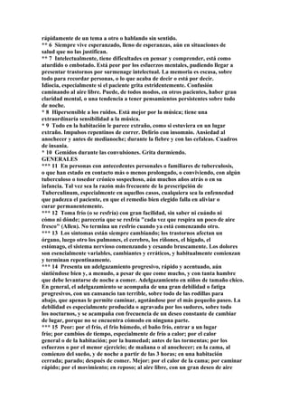 rápidamente de un tema a otro o hablando sin sentido.
** 6 Siempre vive esperanzado, lleno de esperanzas, aún en situaciones de
salud que no las justifican.
** 7 Intelectualmente, tiene dificultades en pensar y comprender, está como
aturdido o embotado. Está peor por los esfuerzos mentales, pudiendo llegar a
presentar trastornos por surmenage intelectual. La memoria es escasa, sobre
todo para recordar personas, o lo que acaba de decir o está por decir.
Idiocia, especialmente si el paciente grita estridentemente. Confusión
caminando al aire libre. Puede, de todos modos, en otros pacientes, haber gran
claridad mental, o una tendencia a tener pensamientos persistentes sobre todo
de noche.
* 8 Hipersensible a los ruidos. Está mejor por la música; tiene una
extraordínaría sensibilidad a la música.
* 9 Todo en la habitación le parece extraño, como si estuviera en un lugar
extraño. Impulsos repentinos de correr. Delirio con insomnio. Ansiedad al
anochecer y antes de medianoche; durante la fiebre y con las cefaleas. Cuadros
de insania.
* 10 Gemidos durante las convulsiones. Grita durmiendo.
GENERALES
*** 11 En personas con antecedentes personales o familiares de tuberculosis,
o que han estado en contacto más o menos prolongado, o conviviendo, con algún
tuberculoso o tosedor crónico sospechoso, aún muchos años atrás o en su
infancia. Tal vez sea la razón más frecuente de la prescripción de
Tuberculinum, especialmente en aquellos casos, cualquiera sea la enfennedad
que padezca el paciente, en que el remedio bien elegido falla en aliviar o
curar permanentemente.
*** 12 Toma frío (o se resfría) con gran facilidad, sin saber ni cuándo ni
cómo ni dónde; parecería que se resfría "cada vez que respira un poco de aire
fresco" (Allen). No termina un resfrío cuando ya está comenzando otro.
*** 13 Los síntomas están siempre cambiando; los trastornos afectan un
órgano, luego otro los pulmones, el cerebro, los riñones, el higado, el
estómago, el sistema nervioso comenzando y cesando bruscamente. Los dolores
son esencialmente variables, cambiantes y erráticos, y habitualmente comienzan
y terminan repentinamente.
*** 14 Presenta un adelgazamiento progresivo, rápido y acentuado, aún
sintiéndose bien y, a menudo, a pesar de que come mucho, y con tanta hambre
que debe levantarse de noche a comer. Adelgazamiento en niños de tamaño chico.
En general, el adelgazamiento se acompaña de una gran debilidad o fatiga
progresivos, con un cansancio tan terrible, sobre todo de las rodillas para
abajo, que apenas le permite caminar, agotándose por el más pequeño paseo. La
debilidad es especialmente producida o agravada por los sudores, sobre todo
los nocturnos, y se acampaña con frecuencia de un deseo constante de cambiar
de lugar, porque no se encuentra cómodo en ninguna parte.
*** 15 Peor: por el frío, el frio húmedo, el baño frío, entrar a un lugar
frío; por cambios de tiempo, especialmente de frío a calor; por el calor
general o de la habitación; por la humedad; antes de las tormentas; por los
esfuerzos o por el menor ejercicio; de mañana o al anochecer; en la cama, al
comienzo del sueño, y de noche a partir de las 3 horas; en una habitación
cerrada; parado; después de comer. Mejor: por el calor de la cama; por caminar
rápido; por el movimiento; en reposo; al aire libre, con un gran deseo de aire
 