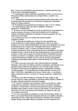 libre y fresco, con necesidad de tener las puertas y ventanas abiertas ó que
le dé el viento. Lateralidad izquierda.
** 16 Especialmente útil en individuos mentalmente activos y precoces, pero
físicamente débiles; habitualmente (no siempre) flacos, y muchas veces
encorvados.
** 17 Adenopatías con un grado desusado de hipertrofia e induración, y con
lo localizaciones bien precisas (ver Particulares), adoptando a menudo la
forma de cordones nudosos.
* 18 Periodicidad en la aparición de los síntomas, cada 7, 14, 21 o 28 días.
** 19 Llamaradas de calor con sudores. Epilepsia. Temblores.
DESEOS Y AVERSIONES
*** 20 Deseo: de carne ahumada, de cerdo, de jamón gordo (especialmente el
crudo), de grasas, de carne; de leche fria; de dulces; de sal y alimentos
salados; de bebidas alcohólicas; de golosinas o bocados exquisitos; de cosas
refrescantes; de helados.
* 21 Aversión a la carne; a la comida aún teniendo hambre.
PARTICULARES
** 22 Vértigo más de mañana, por erguirse de estar agachado; con
oscurecimiento de la visión, náuseas, palpitaciones. Calor en la cabeza.
Pesadez en el vértex. Mete profundamente la cabeza en la almohada, o la mueve
haciéndola girar de un lado a otro. Meningitis tuberculosa. Cefaleas muy
crónicas, periódicas, cada 7 a 14 días; con dolores intensos, agudos,
cortantes, lancinantes, desde encima del ojo derecho extendiéndose a la región
occipital derecha, o desde el ojo derecho al oído izquierdo, atravesando todo
el cráneo; o dolor como si tuviera un círculo de hierro rodeándole la cabeza.
Cefaleas en escolares o estudiantes, sobre todo en niñas, peor por el menor
trabajo intelectual, por estudiar, por leer o forzar los ojos; especialmente
cuando hay antecedentes tuberculosos. Cefalea frontal de 10 a 15 horas. Plica
polónica.
* 23 Dolor en los ojos al moverlos, sobre todo lateralmente. Párpados
hinchados, sobre todo a la mañana. Orzuelos a repetición, especialmente en el
párpado superior derecho, muy doloroso, con secreción de pus verdoso.
Escamitas en los bordes de los párpados; herpes. Conjuntivitis. Fotofobía.
Arreflexia pupilar. "Casi específico para la ulceración de la córnea en los
niños" (M.I.Tyler). Opacidades de la córnea. Visión verde, o ve un halo de
colores alrededor de la luz. Las letras se le juntan cuando lee. Astigmatismo.
Miopía.
* 24 Dolor en los oídos al despertar. Sensación de tener tapado el oído
derecho. Otorrea crónica amarillenta o purulenta, fétida, indolora. Ruidos en
los oídos. Tímpano perforado con bordes rasgados.
** 25 Corizas a repetición, con estornudos y dolores en los dientes y oídos.
Forúnculos muy pequeños y dolorosos en la nariz, o pustulitas, rodeando
comedones. Coriza crónico. Secreción nasal purulenta, espesa, amarillenta o
amarilloverdosa, fétida, con olor a queso en mal estado; o la secrecion cae
hacia atrás. Costras en la mucosa nasal. Epístaxis de sangre de color rojo
vivo. Sudores en la nariz.
*** 26 Cara roja después de mediodía: en zonas circunscriptas; durante la
fiebre; está roja del mismo lado del pulmón afectado. Cara pálida, enfermiza,
con oleadas de calor. Labio superior hinchado. Sacudidas en los músculos
facíales. Herpes en los labios. Herpes círcinado en la cara. Pústulas en la
 