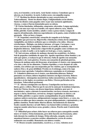 cara, en el mentón y en la nariz. Acné facial; rosácea. Comedones que se
ulceran, en el mentón y la nariz. Labios secos; con ampollas negras.
*** 27 Rechina los dientes durmiendo (es muy característico de
Tuberculinum). Siente los dientes flojos. Fuliginosidades en los dientes.
Siente los dientes como pegados entre sí por una sustancia aglutinante,
viscosa, y como si fueran demasiados para su cabeza.
* 28 Encías hinchadas, inflamadas, sangrantes, ulceradas. Lengua agrietada;
roja o con una raya roja en el medio; con espesa saburra; seca. Aliento
fétido, pútrido. Gusto metálico, salado o como a grasa rancia. Lengua de
aspecto aframbuesado, dolorosa especialmente en la punta, como si huhiera sido
quemada. Aftas en boca y lengua.
*** 29 Sequedad, constricción, sensación de raspado en la faringe;
cosquilleo que provoca tos. Hipertrofia e hinchazón crónica de las amigdalas.
Amigdalitis, con dolores ardientes que se extienden a los oídos. Absceso
retrofaríngeo. Disfagia, con dolores intensos al tragar. Carraspea y saca
trozos caseosos de las amígdalas. Dolores en el cuello, de mañana, con
deglución dolorosa. Induración e hipertrofia de ganglios como cordones con
nudos, en todo el cuello y en la región cervical que, a veces, supuran.
* 30 Sed extrema, ardiente de mañana; durante los escalofríos y la fiebre.
Sed de pequeñas cantidades de agua fría. Apetito caprichoso (tiene hambre y no
sabe qué quiere, o rechaza lo que le ofrecen). Falta de apetito con sensación
de hambre o de vacío gástrico. Eructos con sensación de plenitud gástrica.
Náuseas de mañana antes del desayuno; al presionar el vientre; con repugnancia
a la vista y olor de los alimentos. Vómitos repetidos, a veces después de cada
comida, con cefaleas que son mejoradas por los vómitos, que se acompañan de
sudores fríos y de gran debilidad. Presión en el estómago, como si la ropa
estuviera muy apretada. Calambres dolorosos o puntadas en el estómago.
31 Calambres dolorosos en el vientre, con distensión dolorosa. Dolores
punzantes en el bazo; dolores hepáticos intensos con ligera ictericia. Dolores
apendiculares. Adenopatías mesentéricas (tabes mesentérica), en fosa ilíaca
derecha o en las ingles; en ocasiones con fiebre. Ulceras perforadas en los
intestinos. Tuberculosis peritoneal.
*** 32 Alterna constipación con diarrea. Constipación con heces secas y
duras, gases y cólicos. Diarrea que lo saca de la cama por la mañana temprano,
hacia las 5 horas, brusca, con deseos imperiosos, indolora; peor por el
movimiento y antes o durante la menstruación; con heces acuosas, marrones o
negras o claras, lientéricas, corrosivas, siempre expulsadas en chorro y de
olor fétido, pútrido o a queso rancio; acompañándose de gran debilidad,
copiosos sudores nocturnos, adelgazamiento (aunque coma bien) y, a veces, tos.
Diarrea en niños que dura semanas, con gran adelgazamiento y agotamiento y con
palidez cianótica. Puede haber diarrea diurna. Incontinencia de materias
fecales cuando duerme o al salir flatos. Las hemorroides (crónicas y grandes)
sangran cuando salen heces secas, grandes y duras. Prurito anal. Constricción
en el recto.
* 33 Dificultad para orinar; debe hacer un esfuerzo para conseguirlo cuando
mueve el vientre. Orina lentamente, pero debe hacerlo con frecuencia, sobre
todo durante los cambios de tiempo. Orina alterada, cargada; con olor
amoniacal intenso o a porotos cocidos; albuminuria; exceso de uratos;
sedimento con arenillas. Hematuria con dolores renales.
** 34 Deseos sexuales aumentados, excesivos y, a veces, violentos en el
 