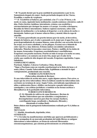 * 40 No puede dormir por la gran cantidad de pensamientos o por la tos.
Somnolencia después de comer. Sueño perturbado después de las 3 horas.
Pesadillas, o sueños de vergüenza.
*** 41 Escalofríos al bañarse; por ansiedad; a las 17 o a las 19 horas, o de
noche en cama, siguiendo hasta medianoche; cuando comienza a dormirse; cada 21
días. Fiebre héctica; insidiosa; intermitente, crónica; con escalofrios y
estremecimientos por destapar las manos o el cuerpo. Aversión a destaparse.
Recaídas de fiebres intermitentes. Sudores copiosos nocturnos, sobre todo
después de medianoche; o a la mañana al despertar; o en la cabeza de noche; o
durmiendo. Sudores por el menor esfuerzo físico y mental; tiñen la ropa de
amarillo.
* 42 Eczema generalizado con prurito intenso peor de noche, al desvestirse,
después de bañarse, por el calor o pensando en él, mejor por el agua fría; con
gran desprendimiento de escamas blancas, como afrecho; con secreción detrás de
las orejas, en el cuero cabelludo y en los pliegues. Eczema seco o húmedo de
color rojovivo y muy doloroso. Eritema nudoso con nódulos subcutáneos
indurados. Manchas bronceadas o marrones. Puntas y nudillos de los dedos de
las manos, bronceados. Erupciones escarlatiniformes o morbiliformes.
Erupciones con prurito nocturno. Prurito en todo el cuerpo a la noche en cama,
o al desvestirse y en contacto con el aire frío, mejor por el calor de la
estufa; que cambia de sitio después del rascado. Erupciones suprimidas. Lupus.
Sabañones.
COMPLEMENTARIOS:
Psorinum. Sulphur, Calcarea Carbonica, China, Bryonia.
"Sigue a Psorinum como un remedio constitucional en la fiebre de heno y el
asma (Allen). Cuando Tuberculinum falla, Syphilinum a menudo lo sigue
ventajosamente, produciendo una reacción.
TUBERCULINUM BOVINUM
(Tuberculina obtenida de Bovinos)
Es una tuberculina de acción más suave, según algunos autores. Para otros, es
mejor que las otras tuberculinas. Otros la indican cuando las tuberculinas más
corrientes no terminan de curar. Según Voisin, está indicada especialmente en
niños o adolescentes flacos y débiles, con herencia o pasado tuberculoso,
constipados y con cefaleas periódicas; o también en las formas ascíticas o
fibroadhesivas de la peritonitis tuberculosa.
TUBERCULINUM RESIDUUM
(T. R. Obtenida de cultivos de cepas Humanas y Bovinas de
Bacilos Tuberculosos que son sometidos a congelaciones y
descongelaciones sucesivas para lisar los cuerpos bacilares,
centrifugando luego, sacudiendo y, finalmente, filtrando y
obteniendo el residuo final).
Datos clínicos más la patogenesia hahnemanniana realizada por O.A.Jullan en
196061.
MENTALES
* 1 Abatido, desanimado, deprimido, triste.
GENERALES
*** 2 En todas las manifestaciones mórbidas que aparecen periódicamente y
que se acompañan de un marcado predominio del tejido fibroso en antiguos
tuberculosos o tuberculínicos, en forma de esclerosis fibrocondro
osteomesenquímatosas, que asientan preferentemente en articulaciones y
 